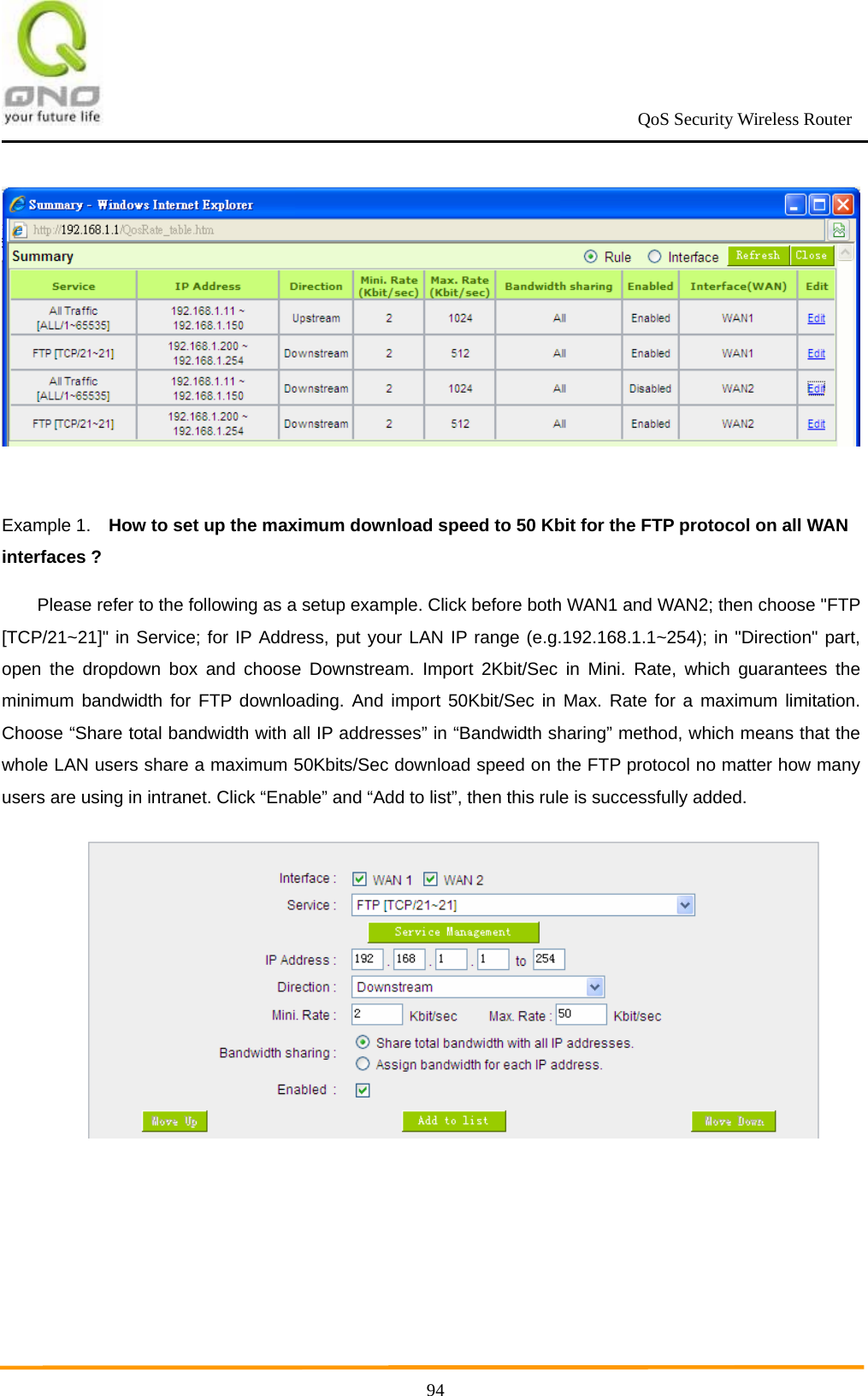                                                             QoS Security Wireless Router      94  Example 1.    How to set up the maximum download speed to 50 Kbit for the FTP protocol on all WAN interfaces ? Please refer to the following as a setup example. Click before both WAN1 and WAN2; then choose &quot;FTP [TCP/21~21]&quot; in Service; for IP Address, put your LAN IP range (e.g.192.168.1.1~254); in &quot;Direction&quot; part, open the dropdown box and choose Downstream. Import 2Kbit/Sec in Mini. Rate, which guarantees the minimum bandwidth for FTP downloading. And import 50Kbit/Sec in Max. Rate for a maximum limitation. Choose “Share total bandwidth with all IP addresses” in “Bandwidth sharing” method, which means that the whole LAN users share a maximum 50Kbits/Sec download speed on the FTP protocol no matter how many users are using in intranet. Click “Enable” and “Add to list”, then this rule is successfully added.  