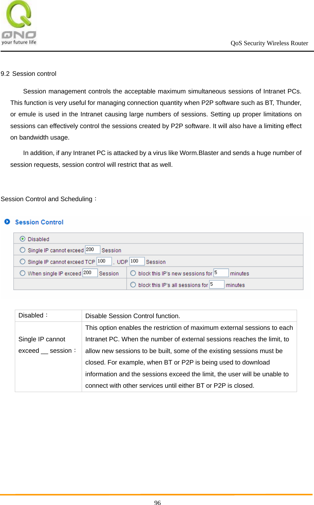                                                             QoS Security Wireless Router      969.2 Session control Session management controls the acceptable maximum simultaneous sessions of Intranet PCs. This function is very useful for managing connection quantity when P2P software such as BT, Thunder, or emule is used in the Intranet causing large numbers of sessions. Setting up proper limitations on sessions can effectively control the sessions created by P2P software. It will also have a limiting effect on bandwidth usage. In addition, if any Intranet PC is attacked by a virus like Worm.Blaster and sends a huge number of session requests, session control will restrict that as well.  Session Control and Scheduling：  Disabled： Disable Session Control function.  Single IP cannot exceed __ session：This option enables the restriction of maximum external sessions to each Intranet PC. When the number of external sessions reaches the limit, to allow new sessions to be built, some of the existing sessions must be closed. For example, when BT or P2P is being used to download information and the sessions exceed the limit, the user will be unable to connect with other services until either BT or P2P is closed. 