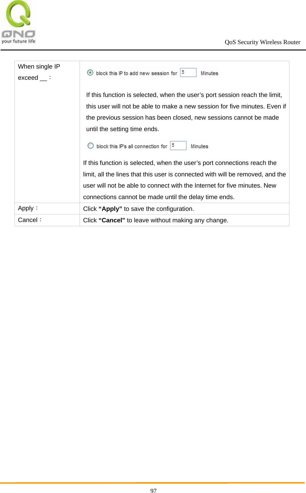                                                             QoS Security Wireless Router      97When single IP exceed __：   If this function is selected, when the user’s port session reach the limit, this user will not be able to make a new session for five minutes. Even if the previous session has been closed, new sessions cannot be made until the setting time ends.  If this function is selected, when the user’s port connections reach the limit, all the lines that this user is connected with will be removed, and the user will not be able to connect with the Internet for five minutes. New connections cannot be made until the delay time ends. Apply： Click “Apply” to save the configuration. Cancel： Click “Cancel&quot; to leave without making any change.  