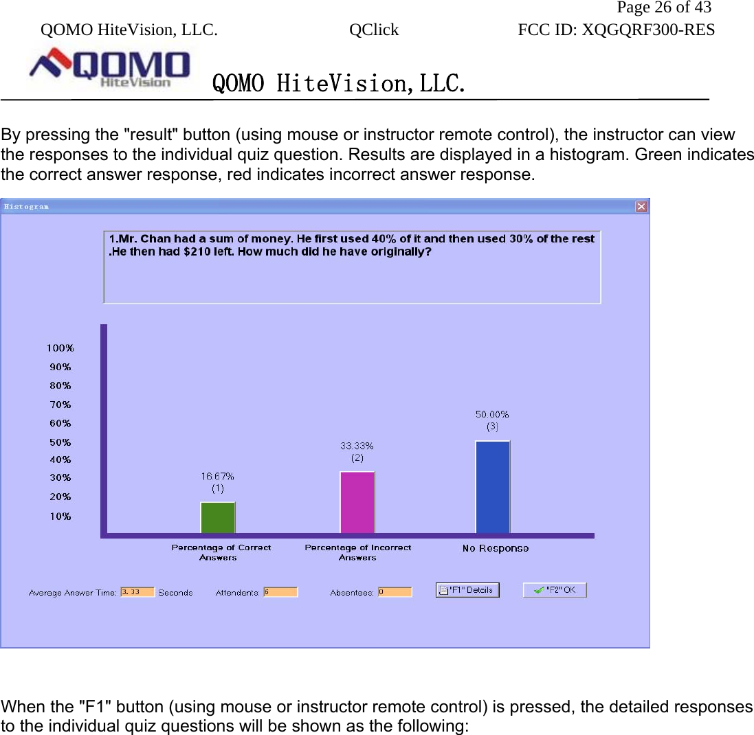               Page 26 of 43  QOMO HiteVision, LLC.  QClick        FCC ID: XQGQRF300-RES      QOMO HiteVision,LLC.   By pressing the &quot;result&quot; button (using mouse or instructor remote control), the instructor can view the responses to the individual quiz question. Results are displayed in a histogram. Green indicates the correct answer response, red indicates incorrect answer response.     When the &quot;F1&quot; button (using mouse or instructor remote control) is pressed, the detailed responses to the individual quiz questions will be shown as the following: 