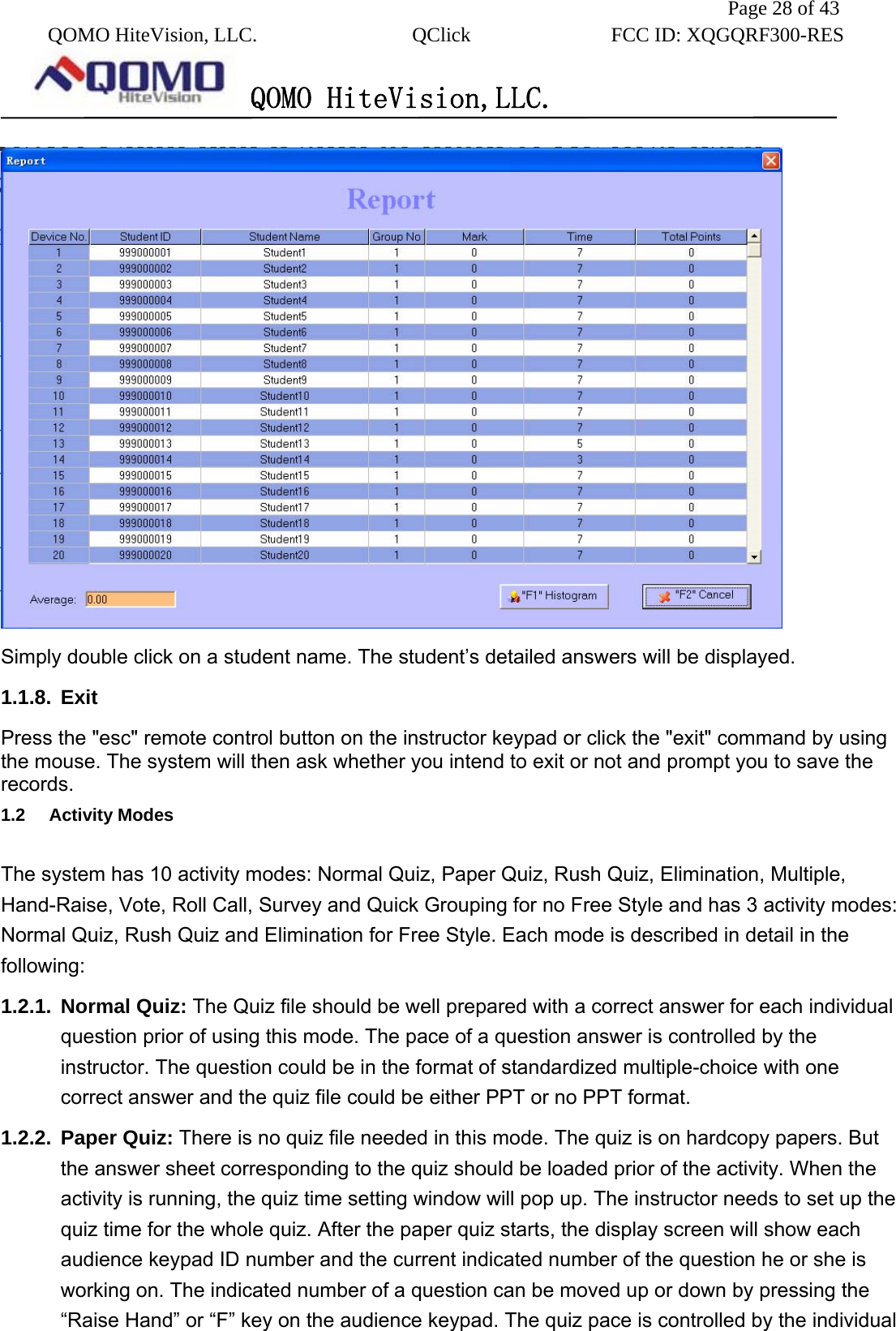               Page 28 of 43  QOMO HiteVision, LLC.  QClick        FCC ID: XQGQRF300-RES      QOMO HiteVision,LLC.    Simply double click on a student name. The student’s detailed answers will be displayed. 1.1.8. Exit  Press the &quot;esc&quot; remote control button on the instructor keypad or click the &quot;exit&quot; command by using the mouse. The system will then ask whether you intend to exit or not and prompt you to save the records.  1.2   Activity Modes   The system has 10 activity modes: Normal Quiz, Paper Quiz, Rush Quiz, Elimination, Multiple, Hand-Raise, Vote, Roll Call, Survey and Quick Grouping for no Free Style and has 3 activity modes: Normal Quiz, Rush Quiz and Elimination for Free Style. Each mode is described in detail in the following: 1.2.1. Normal Quiz: The Quiz file should be well prepared with a correct answer for each individual question prior of using this mode. The pace of a question answer is controlled by the instructor. The question could be in the format of standardized multiple-choice with one correct answer and the quiz file could be either PPT or no PPT format. 1.2.2. Paper Quiz: There is no quiz file needed in this mode. The quiz is on hardcopy papers. But the answer sheet corresponding to the quiz should be loaded prior of the activity. When the activity is running, the quiz time setting window will pop up. The instructor needs to set up the quiz time for the whole quiz. After the paper quiz starts, the display screen will show each audience keypad ID number and the current indicated number of the question he or she is working on. The indicated number of a question can be moved up or down by pressing the “Raise Hand” or “F” key on the audience keypad. The quiz pace is controlled by the individual 