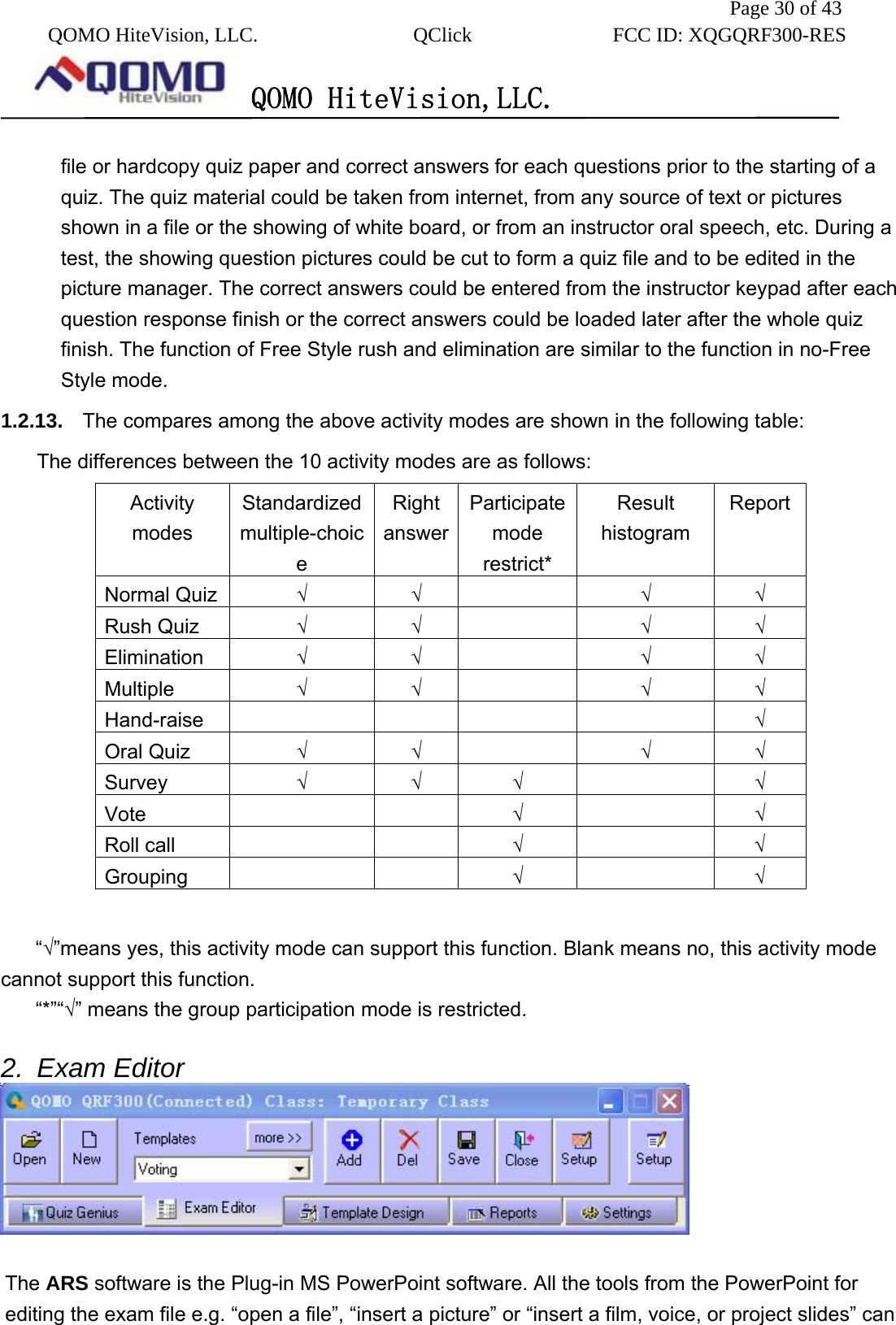               Page 30 of 43  QOMO HiteVision, LLC.  QClick        FCC ID: XQGQRF300-RES      QOMO HiteVision,LLC.   file or hardcopy quiz paper and correct answers for each questions prior to the starting of a quiz. The quiz material could be taken from internet, from any source of text or pictures shown in a file or the showing of white board, or from an instructor oral speech, etc. During a test, the showing question pictures could be cut to form a quiz file and to be edited in the picture manager. The correct answers could be entered from the instructor keypad after each question response finish or the correct answers could be loaded later after the whole quiz finish. The function of Free Style rush and elimination are similar to the function in no-Free Style mode. 1.2.13.  The compares among the above activity modes are shown in the following table: The differences between the 10 activity modes are as follows: Activity modes Standardized multiple-choice Right answerParticipate mode restrict* Result histogram ReportNormal Quiz  √ √   √ √ Rush Quiz  √ √   √ √ Elimination  √ √   √ √ Multiple  √ √   √ √ Hand-raise         √ Oral Quiz  √ √   √ √ Survey  √ √ √  √ Vote     √  √ Roll call      √  √ Grouping     √  √  “√”means yes, this activity mode can support this function. Blank means no, this activity mode cannot support this function. “*”“√” means the group participation mode is restricted.    2. Exam Editor   The ARS software is the Plug-in MS PowerPoint software. All the tools from the PowerPoint for editing the exam file e.g. “open a file”, “insert a picture” or “insert a film, voice, or project slides” can 