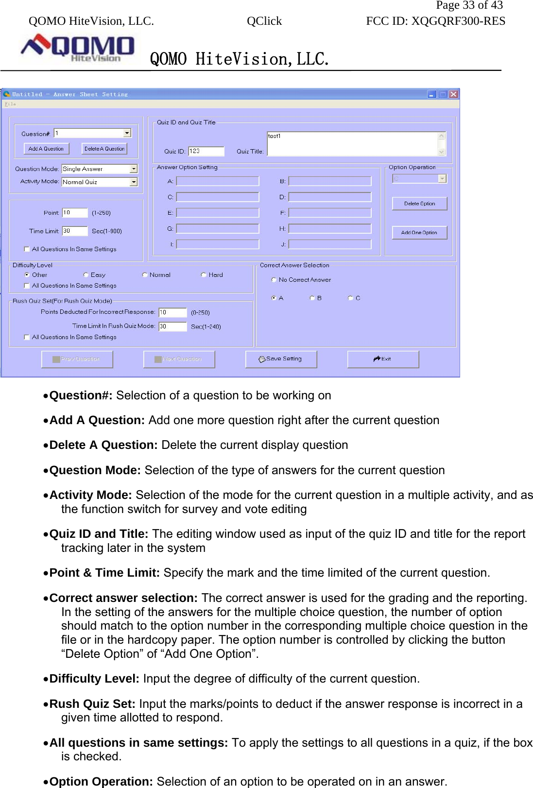               Page 33 of 43  QOMO HiteVision, LLC.  QClick        FCC ID: XQGQRF300-RES      QOMO HiteVision,LLC.    • Question#: Selection of a question to be working on • Add A Question: Add one more question right after the current question • Delete A Question: Delete the current display question   • Question Mode: Selection of the type of answers for the current question • Activity Mode: Selection of the mode for the current question in a multiple activity, and as the function switch for survey and vote editing • Quiz ID and Title: The editing window used as input of the quiz ID and title for the report tracking later in the system • Point &amp; Time Limit: Specify the mark and the time limited of the current question. • Correct answer selection: The correct answer is used for the grading and the reporting. In the setting of the answers for the multiple choice question, the number of option should match to the option number in the corresponding multiple choice question in the file or in the hardcopy paper. The option number is controlled by clicking the button “Delete Option” of “Add One Option”. • Difficulty Level: Input the degree of difficulty of the current question.   • Rush Quiz Set: Input the marks/points to deduct if the answer response is incorrect in a given time allotted to respond. • All questions in same settings: To apply the settings to all questions in a quiz, if the box is checked.   • Option Operation: Selection of an option to be operated on in an answer. 