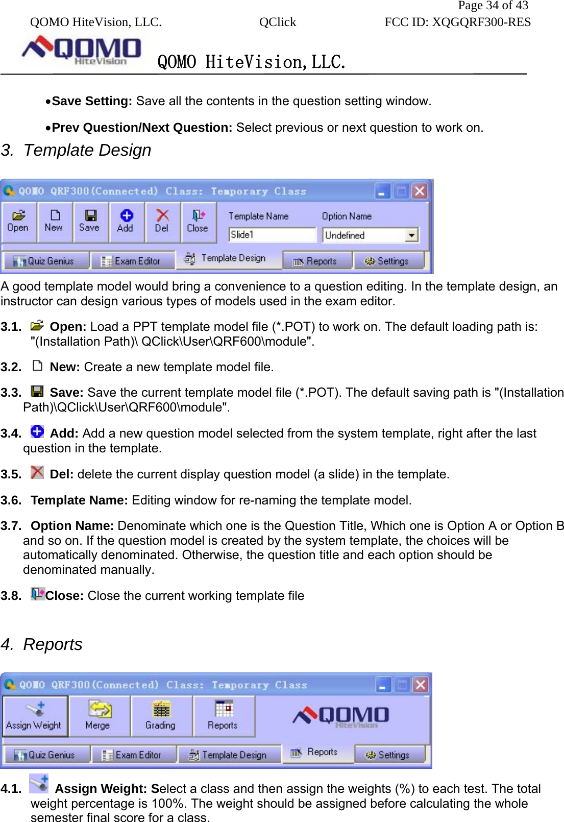               Page 34 of 43  QOMO HiteVision, LLC.  QClick        FCC ID: XQGQRF300-RES      QOMO HiteVision,LLC.   • Save Setting: Save all the contents in the question setting window. • Prev Question/Next Question: Select previous or next question to work on. 3. Template Design   A good template model would bring a convenience to a question editing. In the template design, an instructor can design various types of models used in the exam editor. 3.1.   Open: Load a PPT template model file (*.POT) to work on. The default loading path is: &quot;(Installation Path)\ QClick\User\QRF600\module&quot;. 3.2.   New: Create a new template model file.   3.3.   Save: Save the current template model file (*.POT). The default saving path is &quot;(Installation Path)\QClick\User\QRF600\module&quot;.   3.4.   Add: Add a new question model selected from the system template, right after the last question in the template.   3.5.   Del: delete the current display question model (a slide) in the template.   3.6. Template Name: Editing window for re-naming the template model.   3.7. Option Name: Denominate which one is the Question Title, Which one is Option A or Option B and so on. If the question model is created by the system template, the choices will be automatically denominated. Otherwise, the question title and each option should be denominated manually. 3.8.  Close: Close the current working template file  4. Reports   4.1.    Assign Weight: Select a class and then assign the weights (%) to each test. The total weight percentage is 100%. The weight should be assigned before calculating the whole semester final score for a class. 