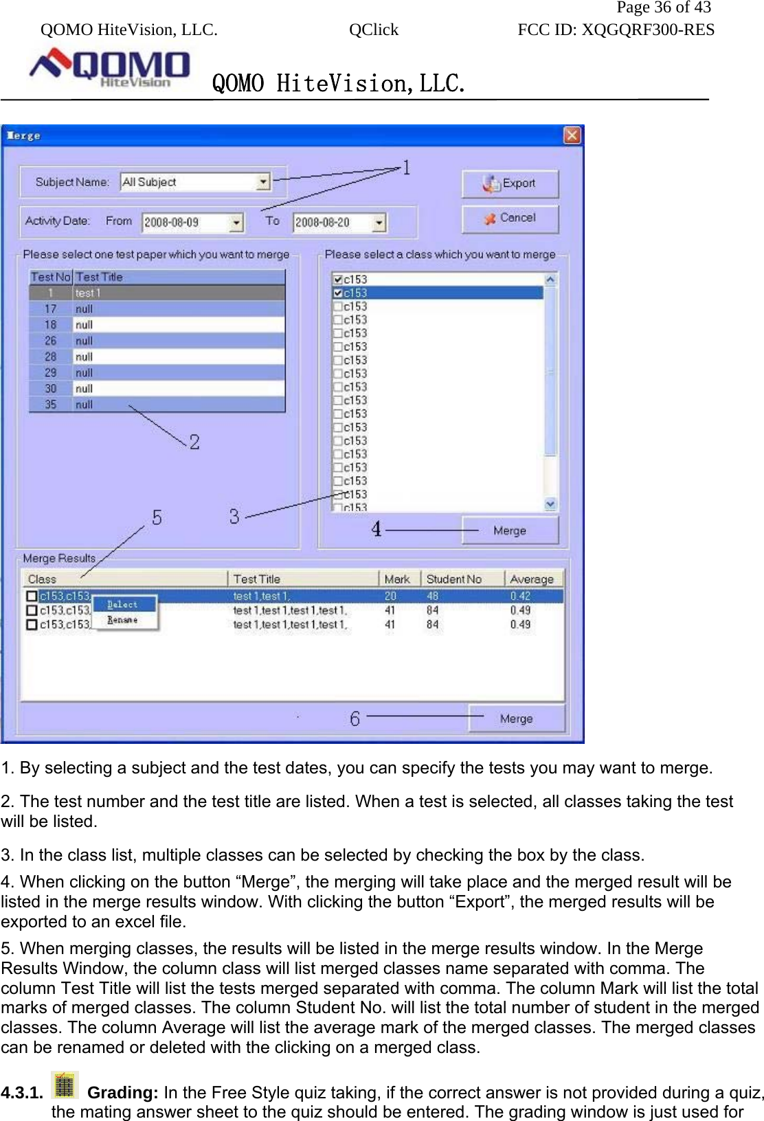               Page 36 of 43  QOMO HiteVision, LLC.  QClick        FCC ID: XQGQRF300-RES      QOMO HiteVision,LLC.    1. By selecting a subject and the test dates, you can specify the tests you may want to merge. 2. The test number and the test title are listed. When a test is selected, all classes taking the test will be listed. 3. In the class list, multiple classes can be selected by checking the box by the class. 4. When clicking on the button “Merge”, the merging will take place and the merged result will be listed in the merge results window. With clicking the button “Export”, the merged results will be exported to an excel file. 5. When merging classes, the results will be listed in the merge results window. In the Merge Results Window, the column class will list merged classes name separated with comma. The column Test Title will list the tests merged separated with comma. The column Mark will list the total marks of merged classes. The column Student No. will list the total number of student in the merged classes. The column Average will list the average mark of the merged classes. The merged classes can be renamed or deleted with the clicking on a merged class. 4.3.1.   Grading: In the Free Style quiz taking, if the correct answer is not provided during a quiz,   the mating answer sheet to the quiz should be entered. The grading window is just used for 