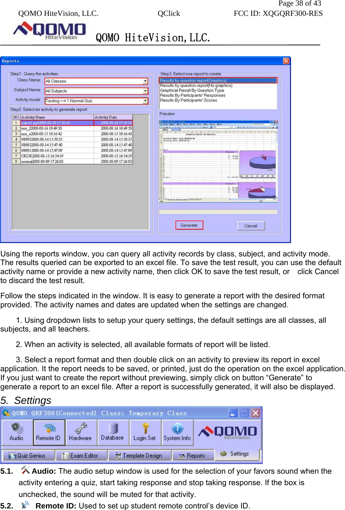               Page 38 of 43  QOMO HiteVision, LLC.  QClick        FCC ID: XQGQRF300-RES      QOMO HiteVision,LLC.    Using the reports window, you can query all activity records by class, subject, and activity mode.   The results queried can be exported to an excel file. To save the test result, you can use the default activity name or provide a new activity name, then click OK to save the test result, or    click Cancel to discard the test result. Follow the steps indicated in the window. It is easy to generate a report with the desired format provided. The activity names and dates are updated when the settings are changed. 1. Using dropdown lists to setup your query settings, the default settings are all classes, all subjects, and all teachers. 2. When an activity is selected, all available formats of report will be listed. 3. Select a report format and then double click on an activity to preview its report in excel application. It the report needs to be saved, or printed, just do the operation on the excel application. If you just want to create the report without previewing, simply click on button “Generate” to generate a report to an excel file. After a report is successfully generated, it will also be displayed. 5. Settings  5.1.  Audio: The audio setup window is used for the selection of your favors sound when the activity entering a quiz, start taking response and stop taking response. If the box is unchecked, the sound will be muted for that activity. 5.2.   Remote ID: Used to set up student remote control’s device ID. 