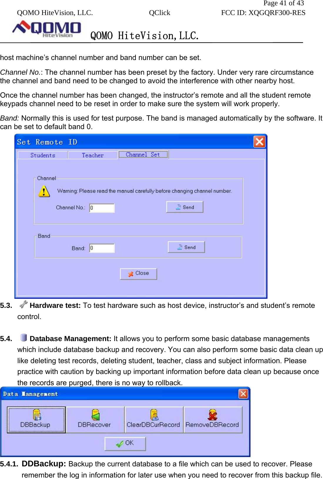               Page 41 of 43  QOMO HiteVision, LLC.  QClick        FCC ID: XQGQRF300-RES      QOMO HiteVision,LLC.   host machine’s channel number and band number can be set. Channel No.: The channel number has been preset by the factory. Under very rare circumstance the channel and band need to be changed to avoid the interference with other nearby host. Once the channel number has been changed, the instructor’s remote and all the student remote keypads channel need to be reset in order to make sure the system will work properly. Band: Normally this is used for test purpose. The band is managed automatically by the software. It can be set to default band 0.  5.3.  Hardware test: To test hardware such as host device, instructor’s and student’s remote control.  5.4.  Database Management: It allows you to perform some basic database managements which include database backup and recovery. You can also perform some basic data clean up like deleting test records, deleting student, teacher, class and subject information. Please practice with caution by backing up important information before data clean up because once the records are purged, there is no way to rollback.  5.4.1.  DDBackup: Backup the current database to a file which can be used to recover. Please remember the log in information for later use when you need to recover from this backup file. 