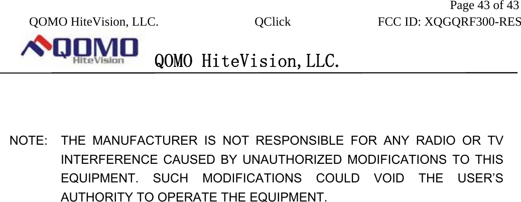               Page 43 of 43  QOMO HiteVision, LLC.  QClick        FCC ID: XQGQRF300-RES      QOMO HiteVision,LLC.     NOTE:  THE MANUFACTURER IS NOT RESPONSIBLE FOR ANY RADIO OR TV       INTERFERENCE CAUSED BY UNAUTHORIZED MODIFICATIONS TO THIS EQUIPMENT. SUCH MODIFICATIONS COULD VOID THE USER’S AUTHORITY TO OPERATE THE EQUIPMENT.  