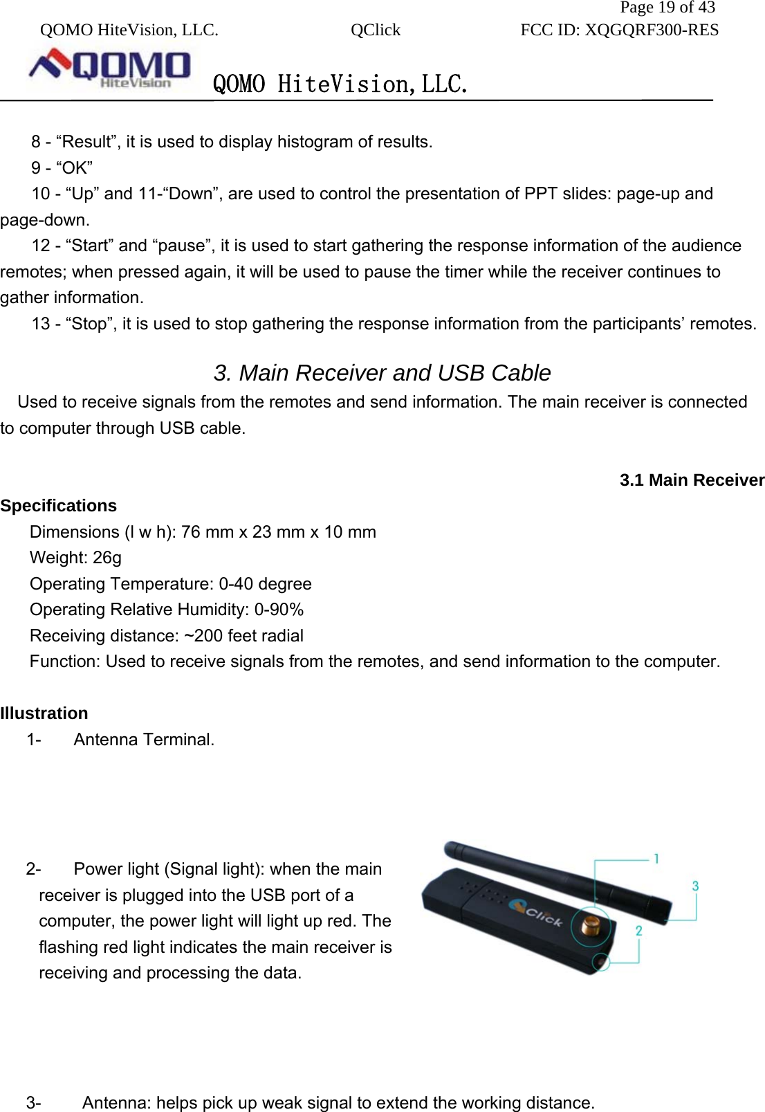               Page 19 of 43  QOMO HiteVision, LLC.  QClick        FCC ID: XQGQRF300-RES      QOMO HiteVision,LLC.   8 - “Result”, it is used to display histogram of results. 9 - “OK” 10 - “Up” and 11-“Down”, are used to control the presentation of PPT slides: page-up and page-down.  12 - “Start” and “pause”, it is used to start gathering the response information of the audience remotes; when pressed again, it will be used to pause the timer while the receiver continues to gather information. 13 - “Stop”, it is used to stop gathering the response information from the participants’ remotes.    3. Main Receiver and USB Cable   Used to receive signals from the remotes and send information. The main receiver is connected to computer through USB cable.  3.1 Main Receiver Specifications Dimensions (l w h): 76 mm x 23 mm x 10 mm Weight: 26g Operating Temperature: 0-40 degree Operating Relative Humidity: 0-90% Receiving distance: ~200 feet radial Function: Used to receive signals from the remotes, and send information to the computer.  Illustration 1- Antenna Terminal.     2-  Power light (Signal light): when the main receiver is plugged into the USB port of a computer, the power light will light up red. The flashing red light indicates the main receiver is receiving and processing the data.     3-    Antenna: helps pick up weak signal to extend the working distance.  