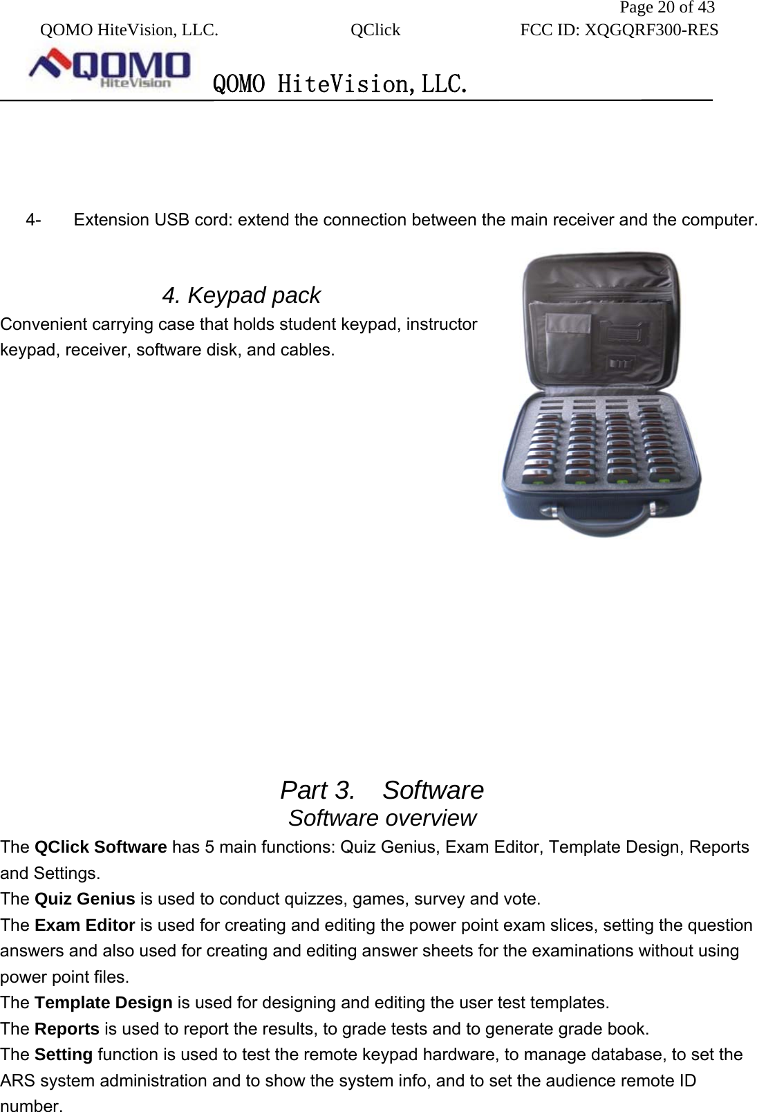               Page 20 of 43  QOMO HiteVision, LLC.  QClick        FCC ID: XQGQRF300-RES      QOMO HiteVision,LLC.      4-  Extension USB cord: extend the connection between the main receiver and the computer.   4. Keypad pack Convenient carrying case that holds student keypad, instructor keypad, receiver, software disk, and cables.                 Part 3.  Software Software overview The QClick Software has 5 main functions: Quiz Genius, Exam Editor, Template Design, Reports and Settings. The Quiz Genius is used to conduct quizzes, games, survey and vote. The Exam Editor is used for creating and editing the power point exam slices, setting the question answers and also used for creating and editing answer sheets for the examinations without using power point files. The Template Design is used for designing and editing the user test templates. The Reports is used to report the results, to grade tests and to generate grade book. The Setting function is used to test the remote keypad hardware, to manage database, to set the ARS system administration and to show the system info, and to set the audience remote ID number.  