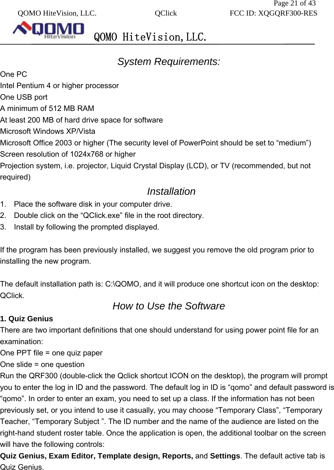               Page 21 of 43  QOMO HiteVision, LLC.  QClick        FCC ID: XQGQRF300-RES      QOMO HiteVision,LLC.   System Requirements: One PC   Intel Pentium 4 or higher processor   One USB port A minimum of 512 MB RAM   At least 200 MB of hard drive space for software   Microsoft Windows XP/Vista   Microsoft Office 2003 or higher (The security level of PowerPoint should be set to “medium”) Screen resolution of 1024x768 or higher   Projection system, i.e. projector, Liquid Crystal Display (LCD), or TV (recommended, but not required)    Installation 1.    Place the software disk in your computer drive. 2.    Double click on the “QClick.exe” file in the root directory. 3.  Install by following the prompted displayed.  If the program has been previously installed, we suggest you remove the old program prior to installing the new program.  The default installation path is: C:\QOMO, and it will produce one shortcut icon on the desktop: QClick.  How to Use the Software 1. Quiz Genius There are two important definitions that one should understand for using power point file for an examination: One PPT file = one quiz paper One slide = one question Run the QRF300 (double-click the Qclick shortcut ICON on the desktop), the program will prompt you to enter the log in ID and the password. The default log in ID is “qomo” and default password is “qomo”. In order to enter an exam, you need to set up a class. If the information has not been previously set, or you intend to use it casually, you may choose “Temporary Class”, “Temporary Teacher, “Temporary Subject ”. The ID number and the name of the audience are listed on the right-hand student roster table. Once the application is open, the additional toolbar on the screen will have the following controls: Quiz Genius, Exam Editor, Template design, Reports, and Settings. The default active tab is Quiz Genius.  