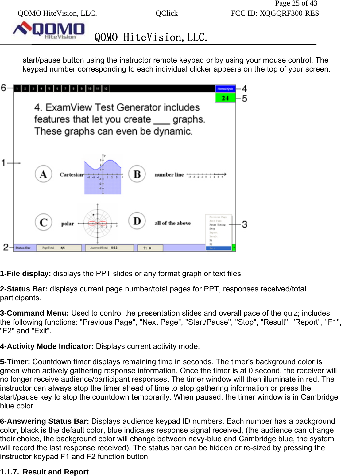               Page 25 of 43  QOMO HiteVision, LLC.  QClick        FCC ID: XQGQRF300-RES      QOMO HiteVision,LLC.   start/pause button using the instructor remote keypad or by using your mouse control. The keypad number corresponding to each individual clicker appears on the top of your screen.  1-File display: displays the PPT slides or any format graph or text files. 2-Status Bar: displays current page number/total pages for PPT, responses received/total participants. 3-Command Menu: Used to control the presentation slides and overall pace of the quiz; includes the following functions: &quot;Previous Page&quot;, &quot;Next Page&quot;, &quot;Start/Pause&quot;, &quot;Stop&quot;, &quot;Result&quot;, &quot;Report&quot;, &quot;F1&quot;, &quot;F2&quot; and &quot;Exit&quot;.   4-Activity Mode Indicator: Displays current activity mode.   5-Timer: Countdown timer displays remaining time in seconds. The timer&apos;s background color is green when actively gathering response information. Once the timer is at 0 second, the receiver will no longer receive audience/participant responses. The timer window will then illuminate in red. The instructor can always stop the timer ahead of time to stop gathering information or press the start/pause key to stop the countdown temporarily. When paused, the timer window is in Cambridge blue color. 6-Answering Status Bar: Displays audience keypad ID numbers. Each number has a background color, black is the default color, blue indicates response signal received, (the audience can change their choice, the background color will change between navy-blue and Cambridge blue, the system will record the last response received). The status bar can be hidden or re-sized by pressing the instructor keypad F1 and F2 function button. 1.1.7.  Result and Report   