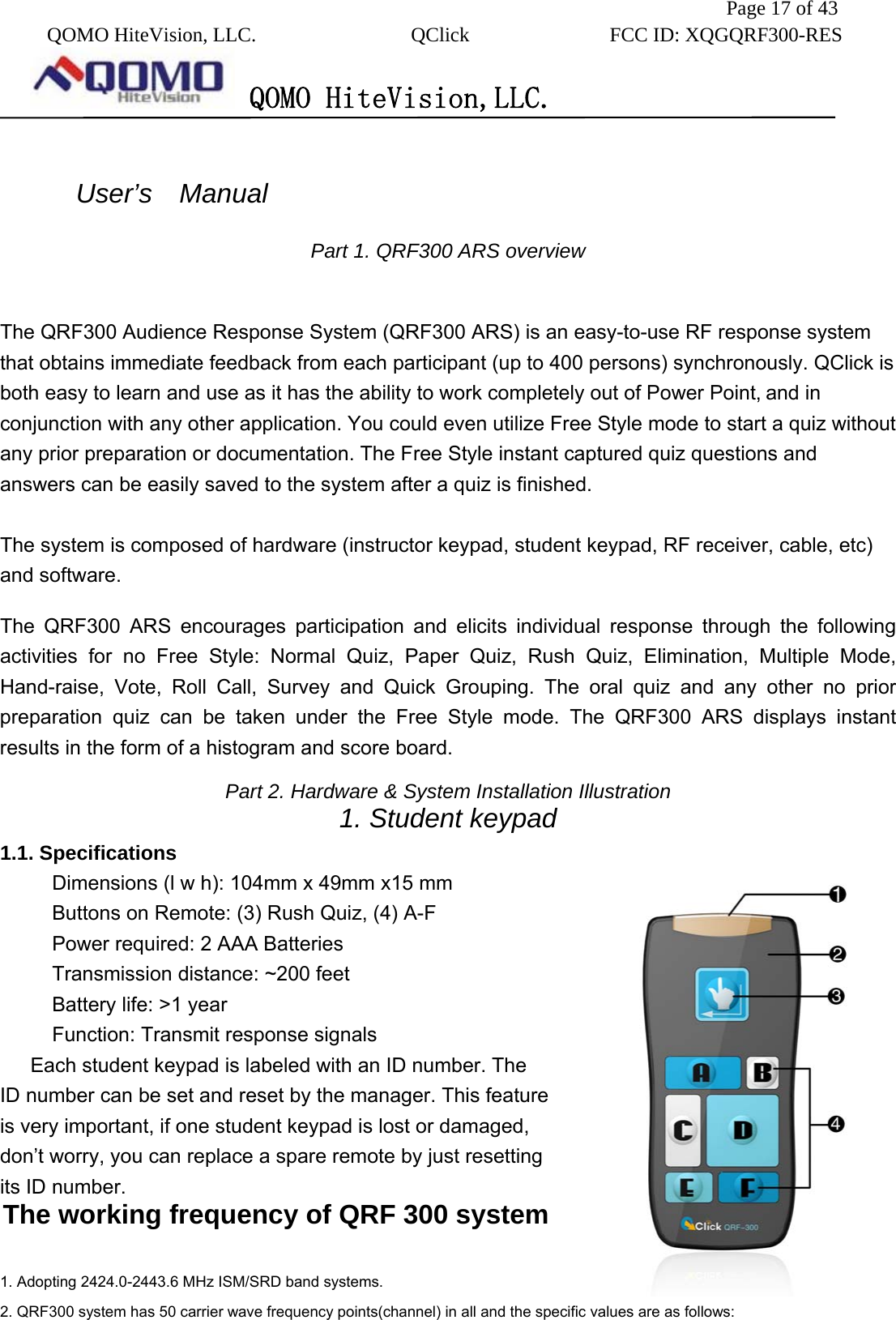               Page 17 of 43  QOMO HiteVision, LLC.  QClick        FCC ID: XQGQRF300-RES      QOMO HiteVision,LLC.    User’s  Manual  Part 1. QRF300 ARS overview  The QRF300 Audience Response System (QRF300 ARS) is an easy-to-use RF response system that obtains immediate feedback from each participant (up to 400 persons) synchronously. QClick is both easy to learn and use as it has the ability to work completely out of Power Point, and in conjunction with any other application. You could even utilize Free Style mode to start a quiz without any prior preparation or documentation. The Free Style instant captured quiz questions and answers can be easily saved to the system after a quiz is finished.   The system is composed of hardware (instructor keypad, student keypad, RF receiver, cable, etc) and software. The QRF300 ARS encourages participation and elicits individual response through the following activities for no Free Style: Normal Quiz, Paper Quiz, Rush Quiz, Elimination, Multiple Mode, Hand-raise, Vote, Roll Call, Survey and Quick Grouping. The oral quiz and any other no prior preparation quiz can be taken under the Free Style mode. The QRF300 ARS displays instant results in the form of a histogram and score board.   Part 2. Hardware &amp; System Installation Illustration 1. Student keypad   1.1. Specifications Dimensions (l w h): 104mm x 49mm x15 mm Buttons on Remote: (3) Rush Quiz, (4) A-F Power required: 2 AAA Batteries Transmission distance: ~200 feet Battery life: &gt;1 year Function: Transmit response signals Each student keypad is labeled with an ID number. The ID number can be set and reset by the manager. This feature is very important, if one student keypad is lost or damaged, don’t worry, you can replace a spare remote by just resetting its ID number.   The working frequency of QRF 300 system  1. Adopting 2424.0-2443.6 MHz ISM/SRD band systems.   2. QRF300 system has 50 carrier wave frequency points(channel) in all and the specific values are as follows: 
