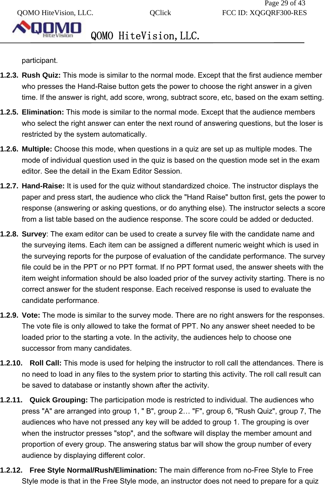              Page 29 of 43  QOMO HiteVision, LLC.  QClick        FCC ID: XQGQRF300-RES      QOMO HiteVision,LLC.   participant. 1.2.3. Rush Quiz: This mode is similar to the normal mode. Except that the first audience member who presses the Hand-Raise button gets the power to choose the right answer in a given time. If the answer is right, add score, wrong, subtract score, etc, based on the exam setting. 1.2.5. Elimination: This mode is similar to the normal mode. Except that the audience members who select the right answer can enter the next round of answering questions, but the loser is restricted by the system automatically. 1.2.6. Multiple: Choose this mode, when questions in a quiz are set up as multiple modes. The mode of individual question used in the quiz is based on the question mode set in the exam editor. See the detail in the Exam Editor Session. 1.2.7. Hand-Raise: It is used for the quiz without standardized choice. The instructor displays the paper and press start, the audience who click the &quot;Hand Raise&quot; button first, gets the power to response (answering or asking questions, or do anything else). The instructor selects a score from a list table based on the audience response. The score could be added or deducted. 1.2.8. Survey: The exam editor can be used to create a survey file with the candidate name and the surveying items. Each item can be assigned a different numeric weight which is used in the surveying reports for the purpose of evaluation of the candidate performance. The survey file could be in the PPT or no PPT format. If no PPT format used, the answer sheets with the item weight information should be also loaded prior of the survey activity starting. There is no correct answer for the student response. Each received response is used to evaluate the candidate performance. 1.2.9. Vote: The mode is similar to the survey mode. There are no right answers for the responses. The vote file is only allowed to take the format of PPT. No any answer sheet needed to be loaded prior to the starting a vote. In the activity, the audiences help to choose one successor from many candidates. 1.2.10. Roll Call: This mode is used for helping the instructor to roll call the attendances. There is no need to load in any files to the system prior to starting this activity. The roll call result can be saved to database or instantly shown after the activity. 1.2.11. Quick Grouping: The participation mode is restricted to individual. The audiences who press &quot;A&quot; are arranged into group 1, &quot; B&quot;, group 2… &quot;F&quot;, group 6, &quot;Rush Quiz&quot;, group 7, The audiences who have not pressed any key will be added to group 1. The grouping is over when the instructor presses &quot;stop&quot;, and the software will display the member amount and proportion of every group. The answering status bar will show the group number of every audience by displaying different color. 1.2.12.  Free Style Normal/Rush/Elimination: The main difference from no-Free Style to Free Style mode is that in the Free Style mode, an instructor does not need to prepare for a quiz 