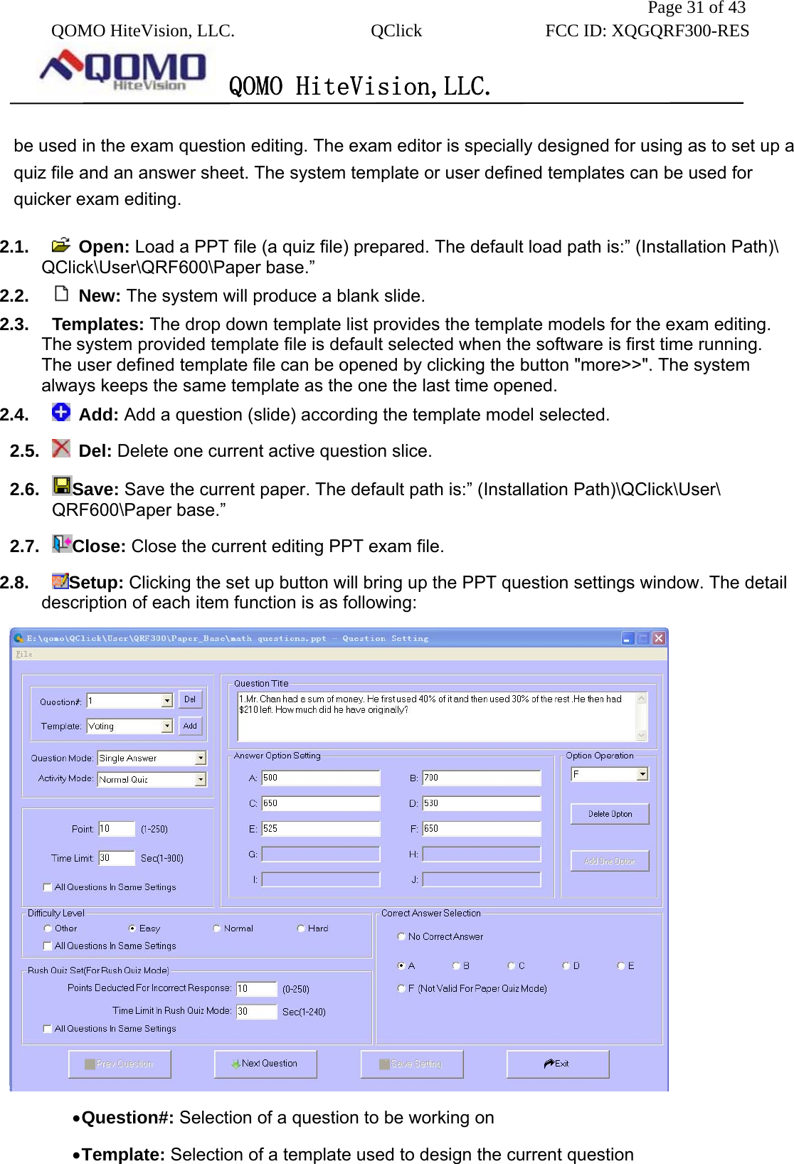               Page 31 of 43  QOMO HiteVision, LLC.  QClick        FCC ID: XQGQRF300-RES      QOMO HiteVision,LLC.   be used in the exam question editing. The exam editor is specially designed for using as to set up a quiz file and an answer sheet. The system template or user defined templates can be used for quicker exam editing.     2.1.   Open: Load a PPT file (a quiz file) prepared. The default load path is:” (Installation Path)\ QClick\User\QRF600\Paper base.”     2.2.   New: The system will produce a blank slide. 2.3. Templates: The drop down template list provides the template models for the exam editing. The system provided template file is default selected when the software is first time running. The user defined template file can be opened by clicking the button &quot;more&gt;&gt;&quot;. The system always keeps the same template as the one the last time opened.   2.4.   Add: Add a question (slide) according the template model selected. 2.5.   Del: Delete one current active question slice. 2.6.  Save: Save the current paper. The default path is:” (Installation Path)\QClick\User\ QRF600\Paper base.” 2.7.  Close: Close the current editing PPT exam file. 2.8.  Setup: Clicking the set up button will bring up the PPT question settings window. The detail description of each item function is as following:    • Question#: Selection of a question to be working on • Template: Selection of a template used to design the current question 