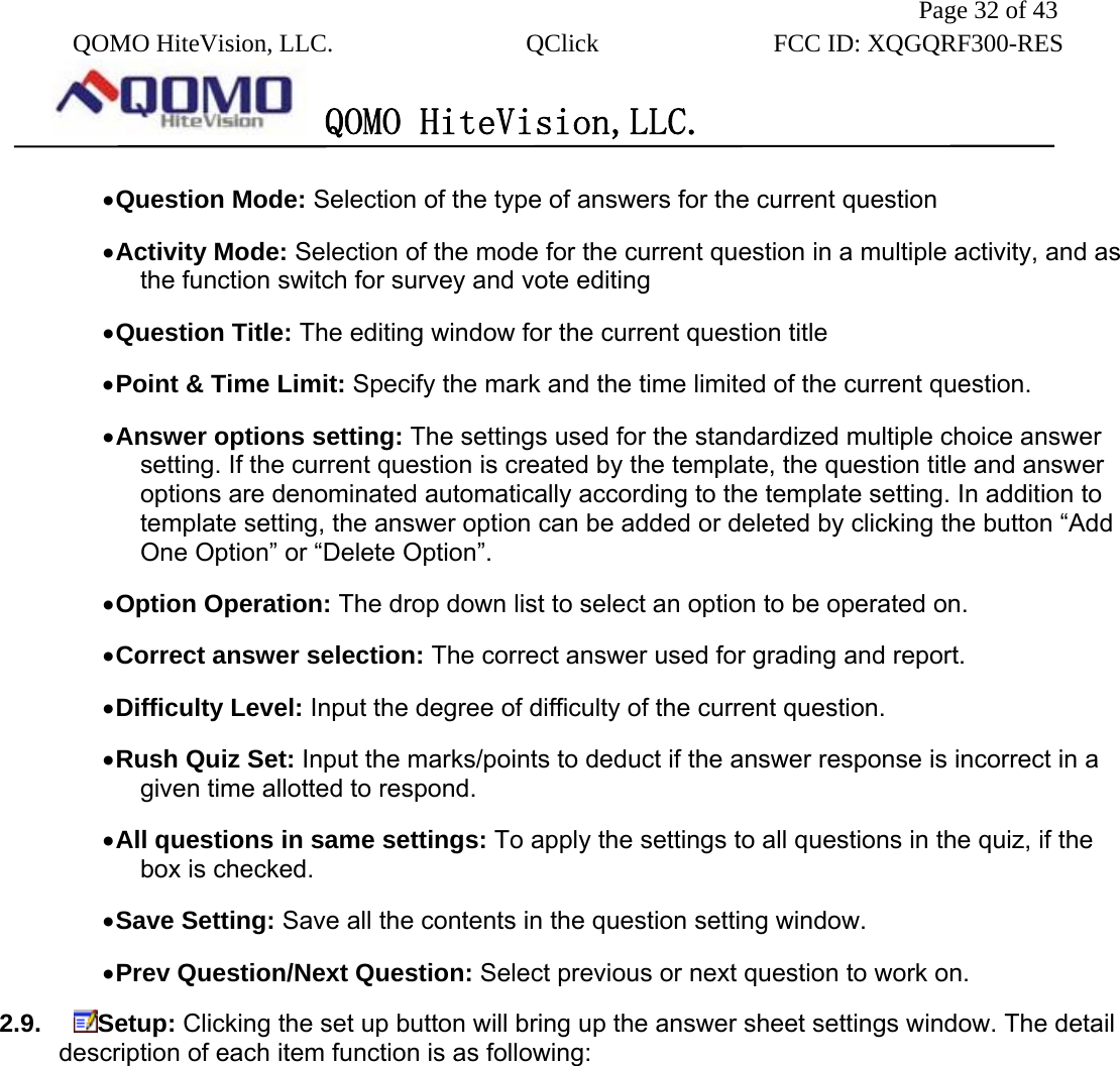               Page 32 of 43  QOMO HiteVision, LLC.  QClick        FCC ID: XQGQRF300-RES      QOMO HiteVision,LLC.   • Question Mode: Selection of the type of answers for the current question • Activity Mode: Selection of the mode for the current question in a multiple activity, and as the function switch for survey and vote editing • Question Title: The editing window for the current question title   • Point &amp; Time Limit: Specify the mark and the time limited of the current question. • Answer options setting: The settings used for the standardized multiple choice answer setting. If the current question is created by the template, the question title and answer options are denominated automatically according to the template setting. In addition to template setting, the answer option can be added or deleted by clicking the button “Add One Option” or “Delete Option”. • Option Operation: The drop down list to select an option to be operated on. • Correct answer selection: The correct answer used for grading and report.   • Difficulty Level: Input the degree of difficulty of the current question.   • Rush Quiz Set: Input the marks/points to deduct if the answer response is incorrect in a given time allotted to respond. • All questions in same settings: To apply the settings to all questions in the quiz, if the box is checked.   • Save Setting: Save all the contents in the question setting window. • Prev Question/Next Question: Select previous or next question to work on. 2.9.  Setup: Clicking the set up button will bring up the answer sheet settings window. The detail description of each item function is as following:   