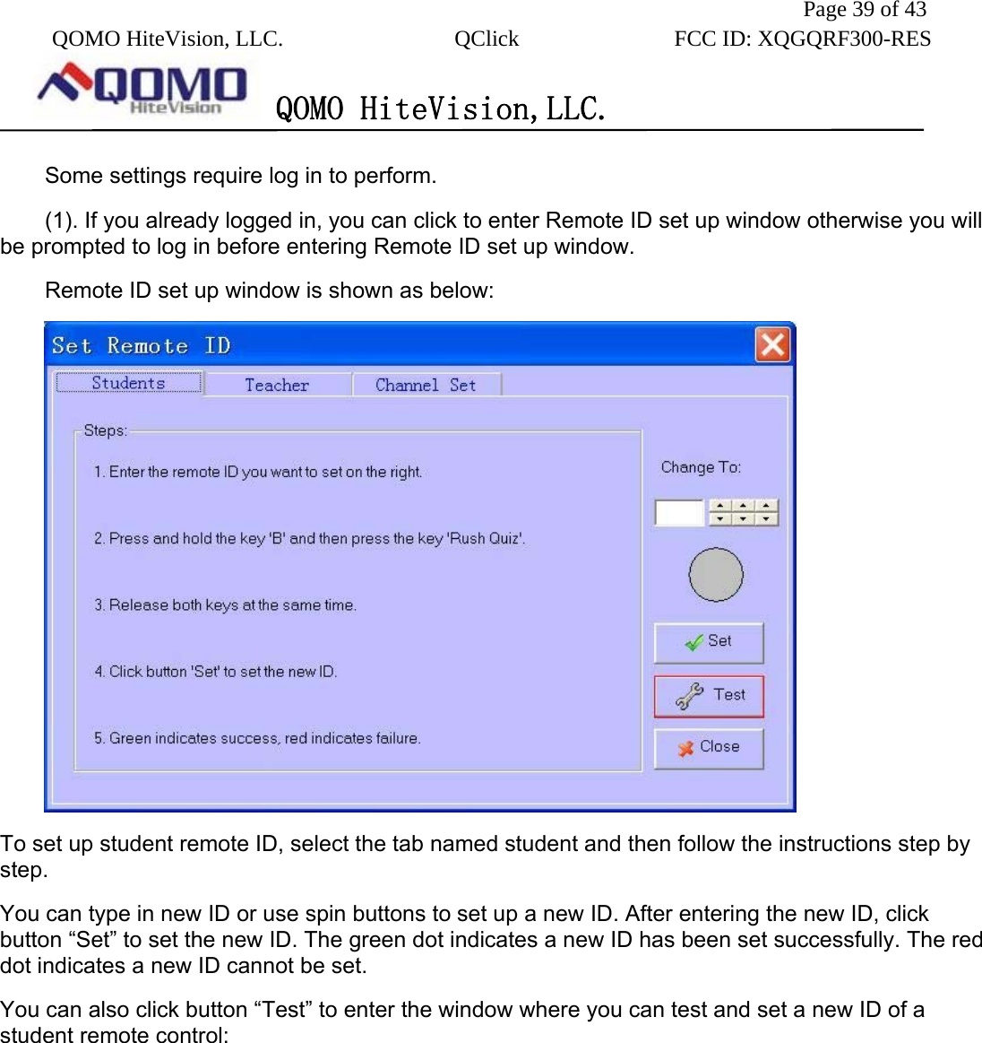               Page 39 of 43  QOMO HiteVision, LLC.  QClick        FCC ID: XQGQRF300-RES      QOMO HiteVision,LLC.   Some settings require log in to perform. (1). If you already logged in, you can click to enter Remote ID set up window otherwise you will be prompted to log in before entering Remote ID set up window. Remote ID set up window is shown as below:    To set up student remote ID, select the tab named student and then follow the instructions step by step.  You can type in new ID or use spin buttons to set up a new ID. After entering the new ID, click button “Set” to set the new ID. The green dot indicates a new ID has been set successfully. The red dot indicates a new ID cannot be set. You can also click button “Test” to enter the window where you can test and set a new ID of a student remote control: 