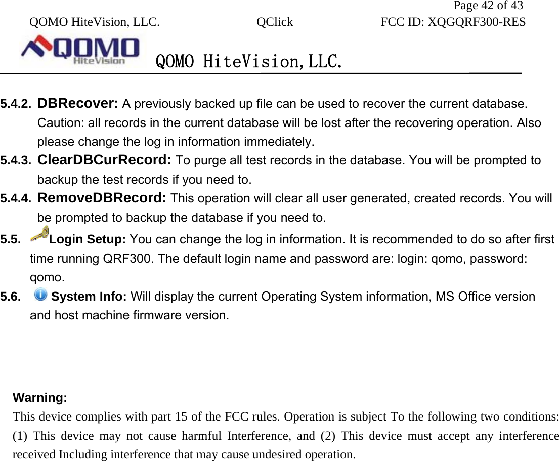               Page 42 of 43  QOMO HiteVision, LLC.  QClick        FCC ID: XQGQRF300-RES      QOMO HiteVision,LLC.   5.4.2.  DBRecover: A previously backed up file can be used to recover the current database. Caution: all records in the current database will be lost after the recovering operation. Also please change the log in information immediately. 5.4.3.  ClearDBCurRecord: To purge all test records in the database. You will be prompted to backup the test records if you need to. 5.4.4.  RemoveDBRecord: This operation will clear all user generated, created records. You will be prompted to backup the database if you need to. 5.5.  Login Setup: You can change the log in information. It is recommended to do so after first time running QRF300. The default login name and password are: login: qomo, password: qomo. 5.6.  System Info: Will display the current Operating System information, MS Office version and host machine firmware version.    Warning:     This device complies with part 15 of the FCC rules. Operation is subject To the following two conditions: (1) This device may not cause harmful Interference, and (2) This device must accept any interference received Including interference that may cause undesired operation.