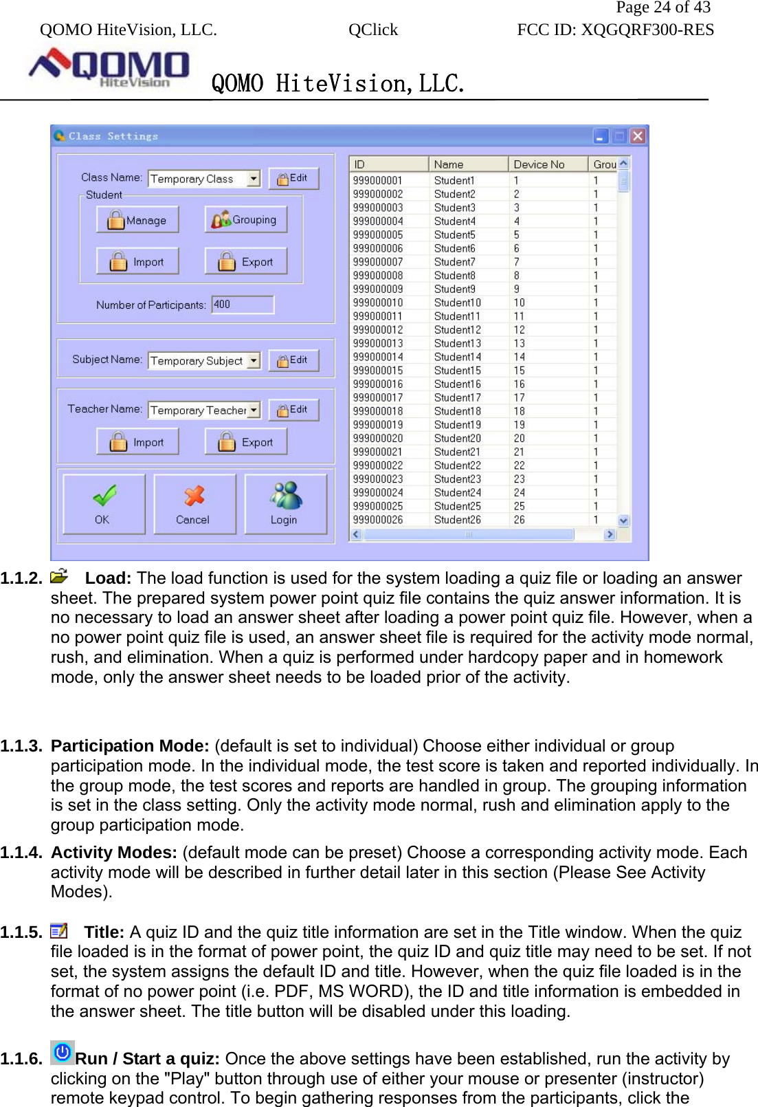               Page 24 of 43  QOMO HiteVision, LLC.  QClick        FCC ID: XQGQRF300-RES      QOMO HiteVision,LLC.    1.1.2.    Load: The load function is used for the system loading a quiz file or loading an answer sheet. The prepared system power point quiz file contains the quiz answer information. It is no necessary to load an answer sheet after loading a power point quiz file. However, when a no power point quiz file is used, an answer sheet file is required for the activity mode normal, rush, and elimination. When a quiz is performed under hardcopy paper and in homework mode, only the answer sheet needs to be loaded prior of the activity.  1.1.3. Participation Mode: (default is set to individual) Choose either individual or group participation mode. In the individual mode, the test score is taken and reported individually. In the group mode, the test scores and reports are handled in group. The grouping information is set in the class setting. Only the activity mode normal, rush and elimination apply to the group participation mode. 1.1.4. Activity Modes: (default mode can be preset) Choose a corresponding activity mode. Each activity mode will be described in further detail later in this section (Please See Activity Modes).  1.1.5.    Title: A quiz ID and the quiz title information are set in the Title window. When the quiz file loaded is in the format of power point, the quiz ID and quiz title may need to be set. If not set, the system assigns the default ID and title. However, when the quiz file loaded is in the format of no power point (i.e. PDF, MS WORD), the ID and title information is embedded in the answer sheet. The title button will be disabled under this loading.  1.1.6.  Run / Start a quiz: Once the above settings have been established, run the activity by clicking on the &quot;Play&quot; button through use of either your mouse or presenter (instructor) remote keypad control. To begin gathering responses from the participants, click the 