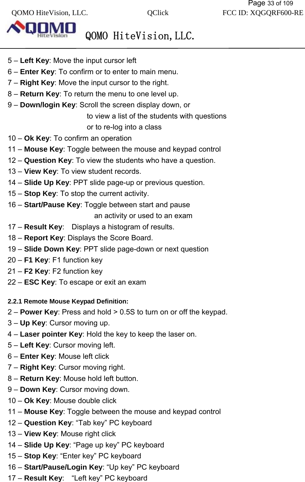           Page 33 of 109 QOMO HiteVision, LLC.  QClick        FCC ID: XQGQRF600-RE     QOMO HiteVision,LLC.   5 – Left Key: Move the input cursor left   6 – Enter Key: To confirm or to enter to main menu. 7 – Right Key: Move the input cursor to the right. 8 – Return Key: To return the menu to one level up.   9 – Down/login Key: Scroll the screen display down, or               to view a list of the students with questions          or to re-log into a class 10 – Ok Key: To confirm an operation 11 – Mouse Key: Toggle between the mouse and keypad control 12 – Question Key: To view the students who have a question. 13 – View Key: To view student records. 14 – Slide Up Key: PPT slide page-up or previous question.   15 – Stop Key: To stop the current activity.     16 – Start/Pause Key: Toggle between start and pause          an activity or used to an exam 17 – Result Key:    Displays a histogram of results. 18 – Report Key: Displays the Score Board. 19 – Slide Down Key: PPT slide page-down or next question 20 – F1 Key: F1 function key 21 – F2 Key: F2 function key 22 – ESC Key: To escape or exit an exam  2.2.1 Remote Mouse Keypad Definition: 2 – Power Key: Press and hold &gt; 0.5S to turn on or off the keypad.   3 – Up Key: Cursor moving up.   4 – Laser pointer Key: Hold the key to keep the laser on. 5 – Left Key: Cursor moving left.   6 – Enter Key: Mouse left click 7 – Right Key: Cursor moving right. 8 – Return Key: Mouse hold left button.   9 – Down Key: Cursor moving down. 10 – Ok Key: Mouse double click 11 – Mouse Key: Toggle between the mouse and keypad control 12 – Question Key: “Tab key” PC keyboard 13 – View Key: Mouse right click 14 – Slide Up Key: “Page up key” PC keyboard   15 – Stop Key: “Enter key” PC keyboard     16 – Start/Pause/Login Key: “Up key” PC keyboard 17 – Result Key:    “Left key” PC keyboard 