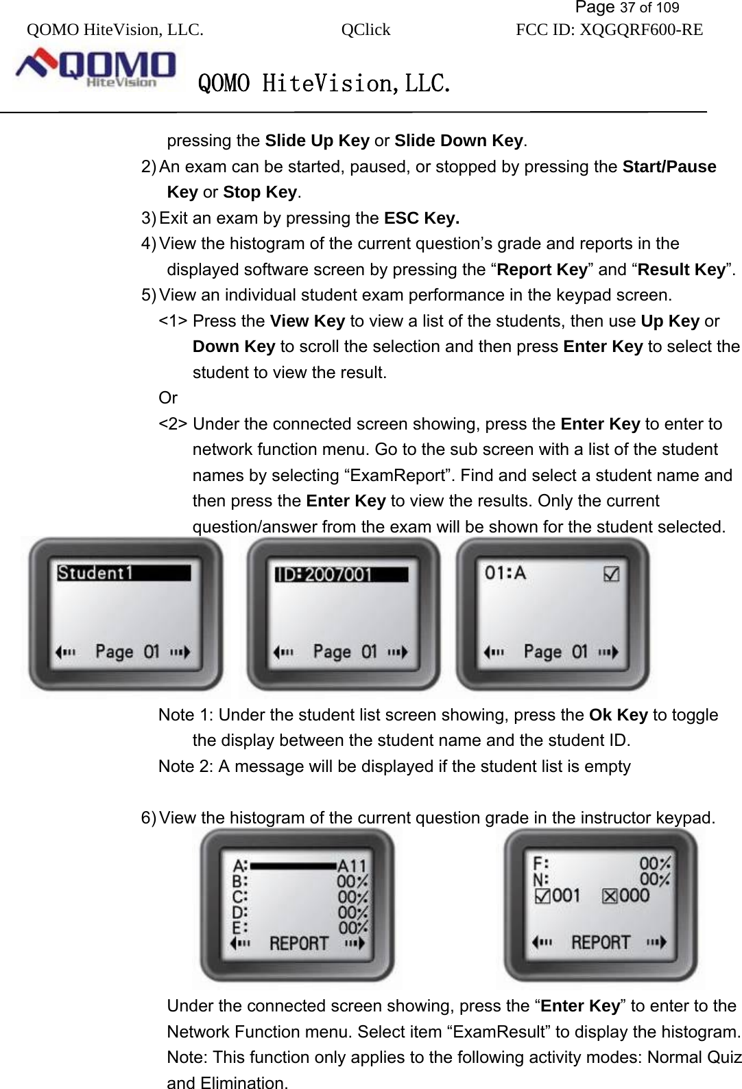           Page 37 of 109 QOMO HiteVision, LLC.  QClick        FCC ID: XQGQRF600-RE     QOMO HiteVision,LLC.   pressing the Slide Up Key or Slide Down Key. 2) An exam can be started, paused, or stopped by pressing the Start/Pause Key or Stop Key. 3) Exit an exam by pressing the ESC Key. 4) View the histogram of the current question’s grade and reports in the displayed software screen by pressing the “Report Key” and “Result Key”. 5) View an individual student exam performance in the keypad screen. &lt;1&gt; Press the View Key to view a list of the students, then use Up Key or Down Key to scroll the selection and then press Enter Key to select the student to view the result.   Or &lt;2&gt; Under the connected screen showing, press the Enter Key to enter to network function menu. Go to the sub screen with a list of the student names by selecting “ExamReport”. Find and select a student name and then press the Enter Key to view the results. Only the current question/answer from the exam will be shown for the student selected.    Note 1: Under the student list screen showing, press the Ok Key to toggle the display between the student name and the student ID. Note 2: A message will be displayed if the student list is empty  6) View the histogram of the current question grade in the instructor keypad.                            Under the connected screen showing, press the “Enter Key” to enter to the Network Function menu. Select item “ExamResult” to display the histogram.   Note: This function only applies to the following activity modes: Normal Quiz and Elimination.  