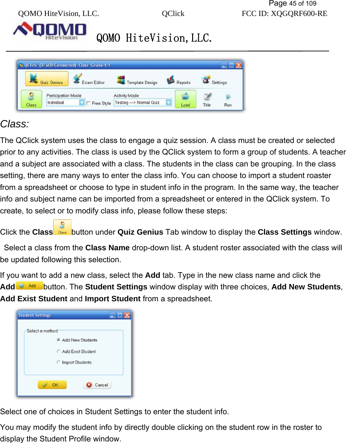           Page 45 of 109 QOMO HiteVision, LLC.  QClick        FCC ID: XQGQRF600-RE     QOMO HiteVision,LLC.    Class: The QClick system uses the class to engage a quiz session. A class must be created or selected prior to any activities. The class is used by the QClick system to form a group of students. A teacher and a subject are associated with a class. The students in the class can be grouping. In the class setting, there are many ways to enter the class info. You can choose to import a student roaster from a spreadsheet or choose to type in student info in the program. In the same way, the teacher info and subject name can be imported from a spreadsheet or entered in the QClick system. To create, to select or to modify class info, please follow these steps: Click the Class button under Quiz Genius Tab window to display the Class Settings window.   Select a class from the Class Name drop-down list. A student roster associated with the class will be updated following this selection.   If you want to add a new class, select the Add tab. Type in the new class name and click the Add button. The Student Settings window display with three choices, Add New Students, Add Exist Student and Import Student from a spreadsheet.  Select one of choices in Student Settings to enter the student info. You may modify the student info by directly double clicking on the student row in the roster to display the Student Profile window. 