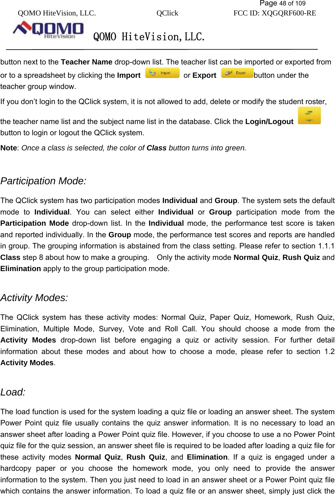           Page 48 of 109 QOMO HiteVision, LLC.  QClick        FCC ID: XQGQRF600-RE     QOMO HiteVision,LLC.   button next to the Teacher Name drop-down list. The teacher list can be imported or exported from or to a spreadsheet by clicking the Import   or Export  button under the teacher group window. If you don’t login to the QClick system, it is not allowed to add, delete or modify the student roster, the teacher name list and the subject name list in the database. Click the Login/Logout   button to login or logout the QClick system. Note: Once a class is selected, the color of Class button turns into green.  Participation Mode: The QClick system has two participation modes Individual and Group. The system sets the default mode to Individual. You can select either Individual or Group participation mode from the Participation Mode drop-down list. In the Individual mode, the performance test score is taken and reported individually. In the Group mode, the performance test scores and reports are handled in group. The grouping information is abstained from the class setting. Please refer to section 1.1.1 Class step 8 about how to make a grouping.    Only the activity mode Normal Quiz, Rush Quiz and Elimination apply to the group participation mode.  Activity Modes: The QClick system has these activity modes: Normal Quiz, Paper Quiz, Homework, Rush Quiz, Elimination, Multiple Mode, Survey, Vote and Roll Call. You should choose a mode from the Activity Modes drop-down list before engaging a quiz or activity session. For further detail information about these modes and about how to choose a mode, please refer to section 1.2 Activity Modes.  Load: The load function is used for the system loading a quiz file or loading an answer sheet. The system Power Point quiz file usually contains the quiz answer information. It is no necessary to load an answer sheet after loading a Power Point quiz file. However, if you choose to use a no Power Point quiz file for the quiz session, an answer sheet file is required to be loaded after loading a quiz file for these activity modes Normal Quiz,  Rush Quiz, and Elimination. If a quiz is engaged under a hardcopy paper or you choose the homework mode, you only need to provide the answer information to the system. Then you just need to load in an answer sheet or a Power Point quiz file which contains the answer information. To load a quiz file or an answer sheet, simply just click the 