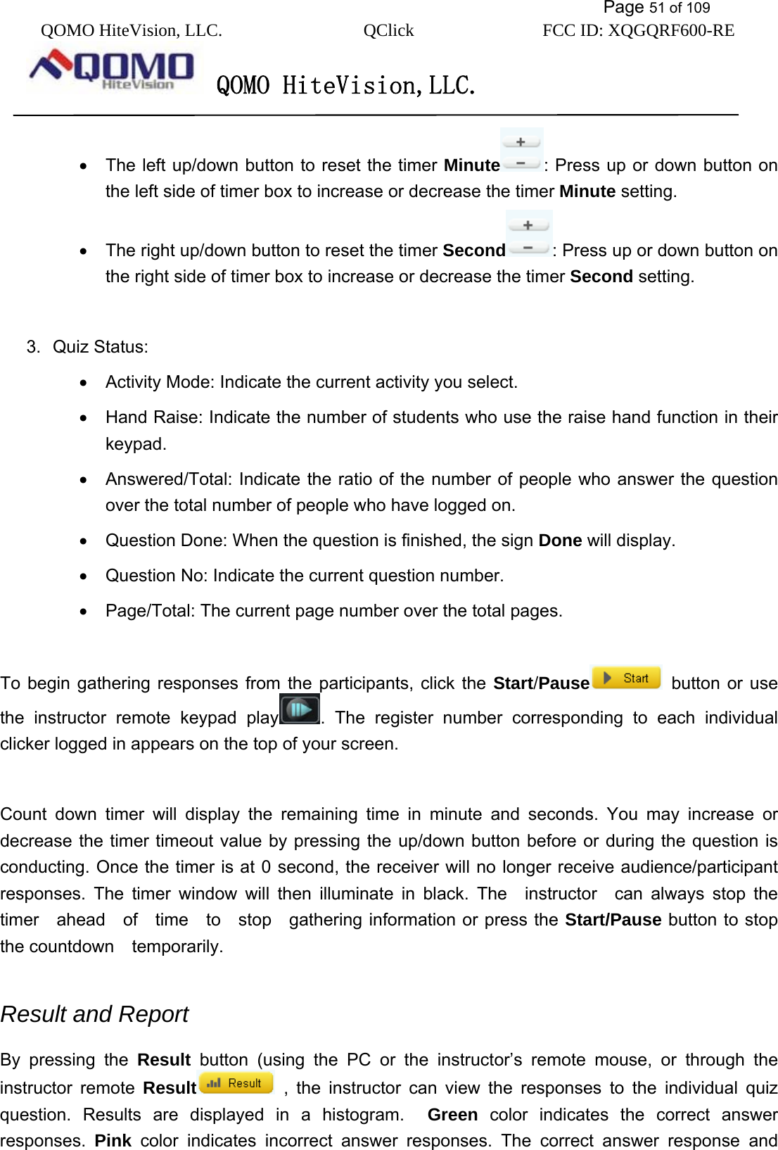           Page 51 of 109 QOMO HiteVision, LLC.  QClick        FCC ID: XQGQRF600-RE     QOMO HiteVision,LLC.   •  The left up/down button to reset the timer Minute : Press up or down button on the left side of timer box to increase or decrease the timer Minute setting. •  The right up/down button to reset the timer Second : Press up or down button on the right side of timer box to increase or decrease the timer Second setting.  3. Quiz Status: •  Activity Mode: Indicate the current activity you select. •  Hand Raise: Indicate the number of students who use the raise hand function in their keypad. •  Answered/Total: Indicate the ratio of the number of people who answer the question over the total number of people who have logged on. •  Question Done: When the question is finished, the sign Done will display. •  Question No: Indicate the current question number. •  Page/Total: The current page number over the total pages.    To begin gathering responses from the participants, click the Start/Pause  button or use the instructor remote keypad play . The register number corresponding to each individual clicker logged in appears on the top of your screen.  Count down timer will display the remaining time in minute and seconds. You may increase or decrease the timer timeout value by pressing the up/down button before or during the question is conducting. Once the timer is at 0 second, the receiver will no longer receive audience/participant responses. The timer window will then illuminate in black. The  instructor  can always stop the  timer  ahead  of  time  to  stop  gathering information or press the Start/Pause button to stop the countdown  temporarily.   Result and Report   By pressing the Result button (using the PC or the instructor’s remote mouse, or through the instructor remote Result  , the instructor can view the responses to the individual quiz question. Results are displayed in a histogram.  Green color indicates the correct answer responses.  Pink color indicates incorrect answer responses. The correct answer response and 