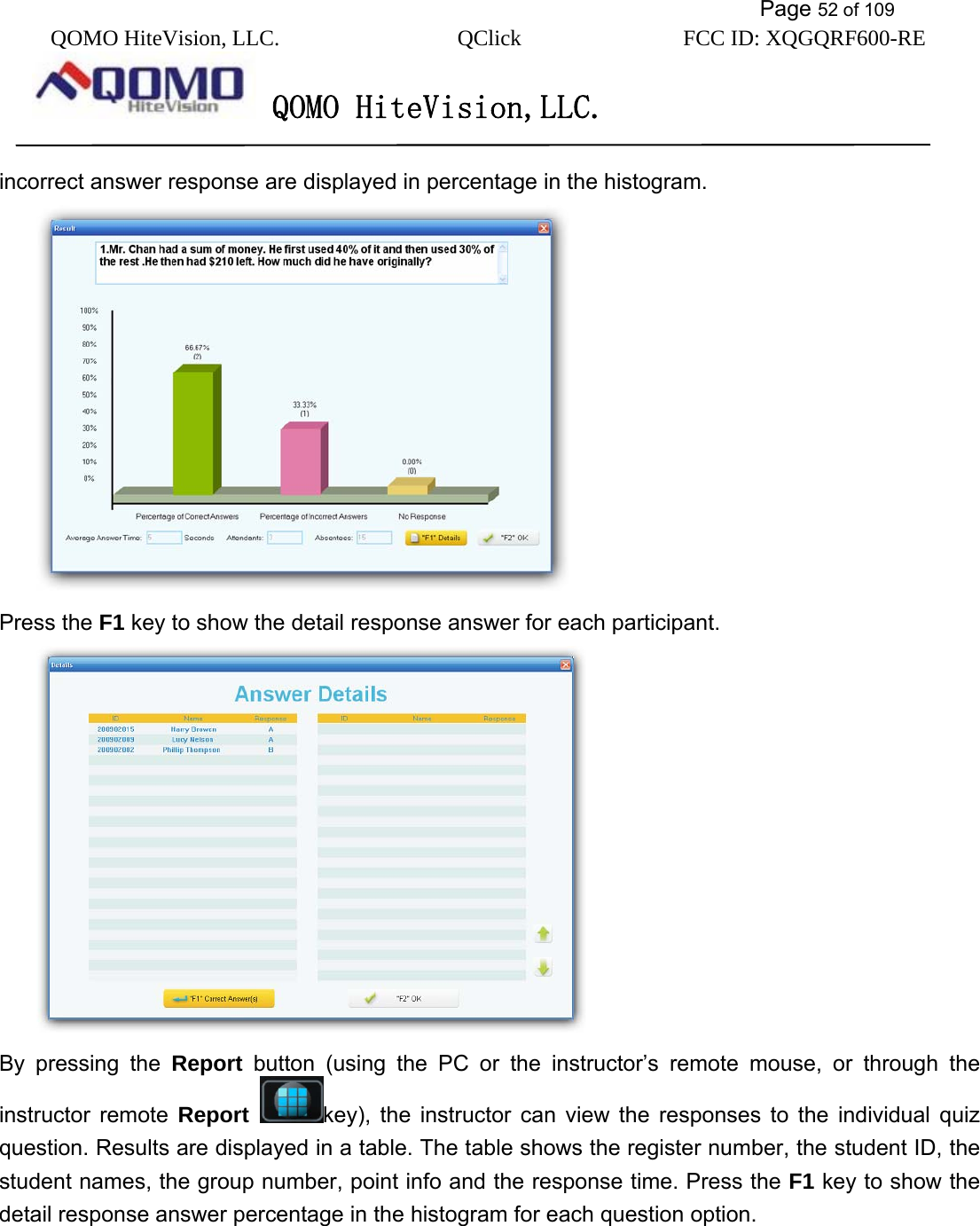           Page 52 of 109 QOMO HiteVision, LLC.  QClick        FCC ID: XQGQRF600-RE     QOMO HiteVision,LLC.   incorrect answer response are displayed in percentage in the histogram.    Press the F1 key to show the detail response answer for each participant.    By pressing the Report button (using the PC or the instructor’s remote mouse, or through the instructor remote Report  key), the instructor can view the responses to the individual quiz question. Results are displayed in a table. The table shows the register number, the student ID, the student names, the group number, point info and the response time. Press the F1 key to show the detail response answer percentage in the histogram for each question option. 