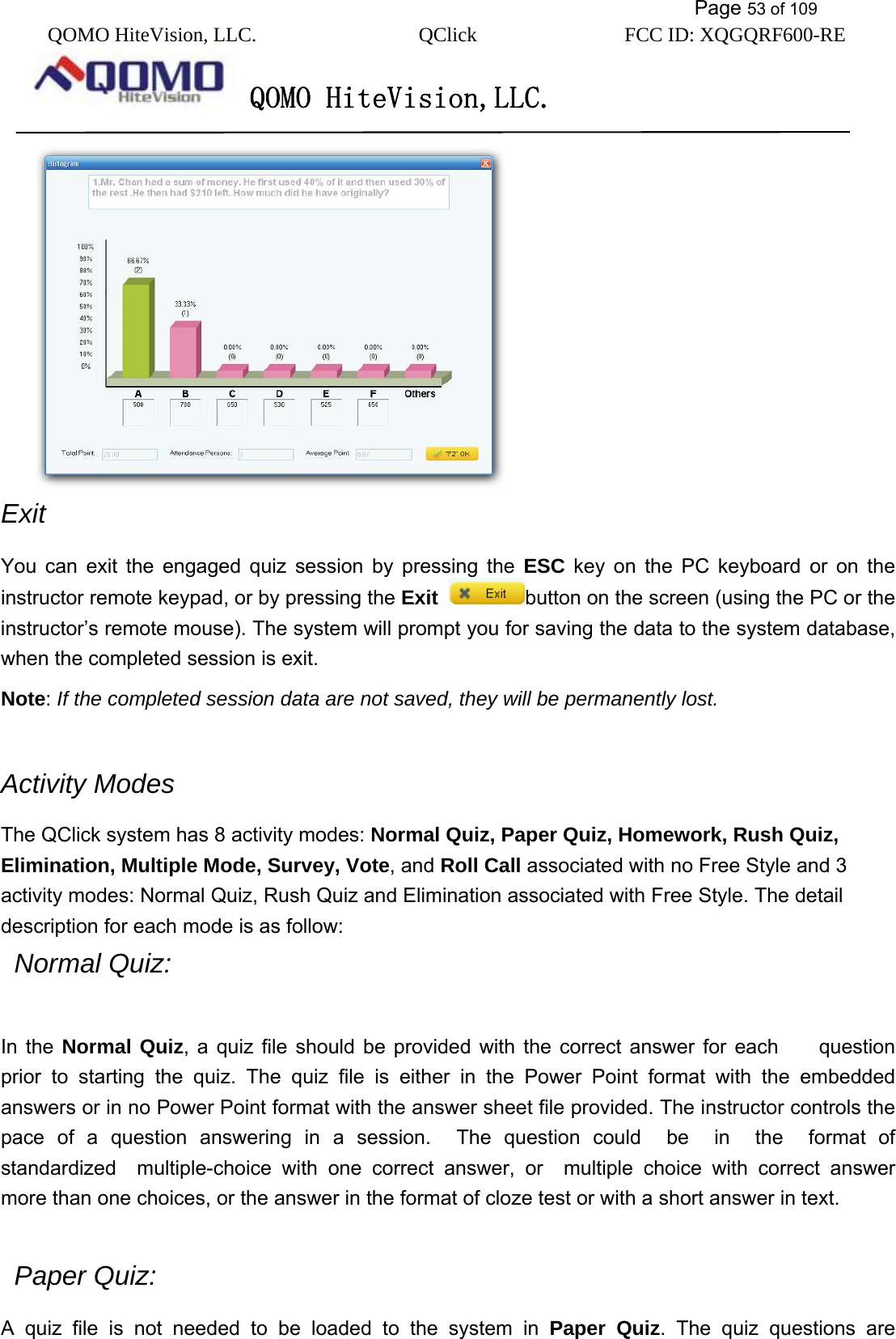           Page 53 of 109 QOMO HiteVision, LLC.  QClick        FCC ID: XQGQRF600-RE     QOMO HiteVision,LLC.    Exit  You can exit the engaged quiz session by pressing the ESC key on the PC keyboard or on the instructor remote keypad, or by pressing the Exit button on the screen (using the PC or the instructor’s remote mouse). The system will prompt you for saving the data to the system database, when the completed session is exit. Note: If the completed session data are not saved, they will be permanently lost.   Activity Modes The QClick system has 8 activity modes: Normal Quiz, Paper Quiz, Homework, Rush Quiz,     Elimination, Multiple Mode, Survey, Vote, and Roll Call associated with no Free Style and 3 activity modes: Normal Quiz, Rush Quiz and Elimination associated with Free Style. The detail description for each mode is as follow:  Normal Quiz:    In the Normal Quiz, a quiz file should be provided with the correct answer for each    question prior to starting the quiz. The quiz file is either in the Power Point format with the embedded answers or in no Power Point format with the answer sheet file provided. The instructor controls the pace of a question answering in a session.  The question could  be  in  the  format of standardized  multiple-choice with one correct answer, or  multiple choice with correct answer more than one choices, or the answer in the format of cloze test or with a short answer in text.30   Paper Quiz: A quiz file is not needed to be loaded to the system in Paper Quiz. The quiz questions are 