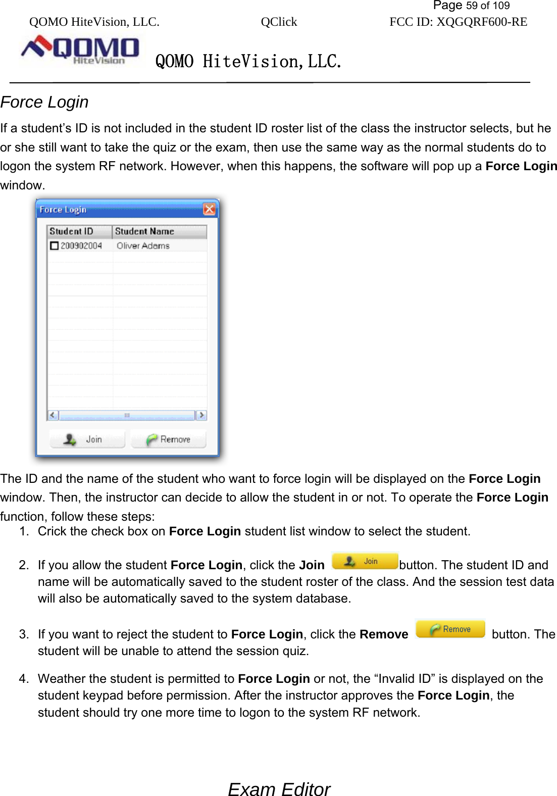           Page 59 of 109 QOMO HiteVision, LLC.  QClick        FCC ID: XQGQRF600-RE     QOMO HiteVision,LLC.   Force Login If a student’s ID is not included in the student ID roster list of the class the instructor selects, but he or she still want to take the quiz or the exam, then use the same way as the normal students do to logon the system RF network. However, when this happens, the software will pop up a Force Login window.    The ID and the name of the student who want to force login will be displayed on the Force Login window. Then, the instructor can decide to allow the student in or not. To operate the Force Login function, follow these steps: 1.  Crick the check box on Force Login student list window to select the student. 2.  If you allow the student Force Login, click the Join button. The student ID and name will be automatically saved to the student roster of the class. And the session test data will also be automatically saved to the system database. 3.  If you want to reject the student to Force Login, click the Remove  button. The student will be unable to attend the session quiz. 4.  Weather the student is permitted to Force Login or not, the “Invalid ID” is displayed on the student keypad before permission. After the instructor approves the Force Login, the student should try one more time to logon to the system RF network.  Exam Editor 