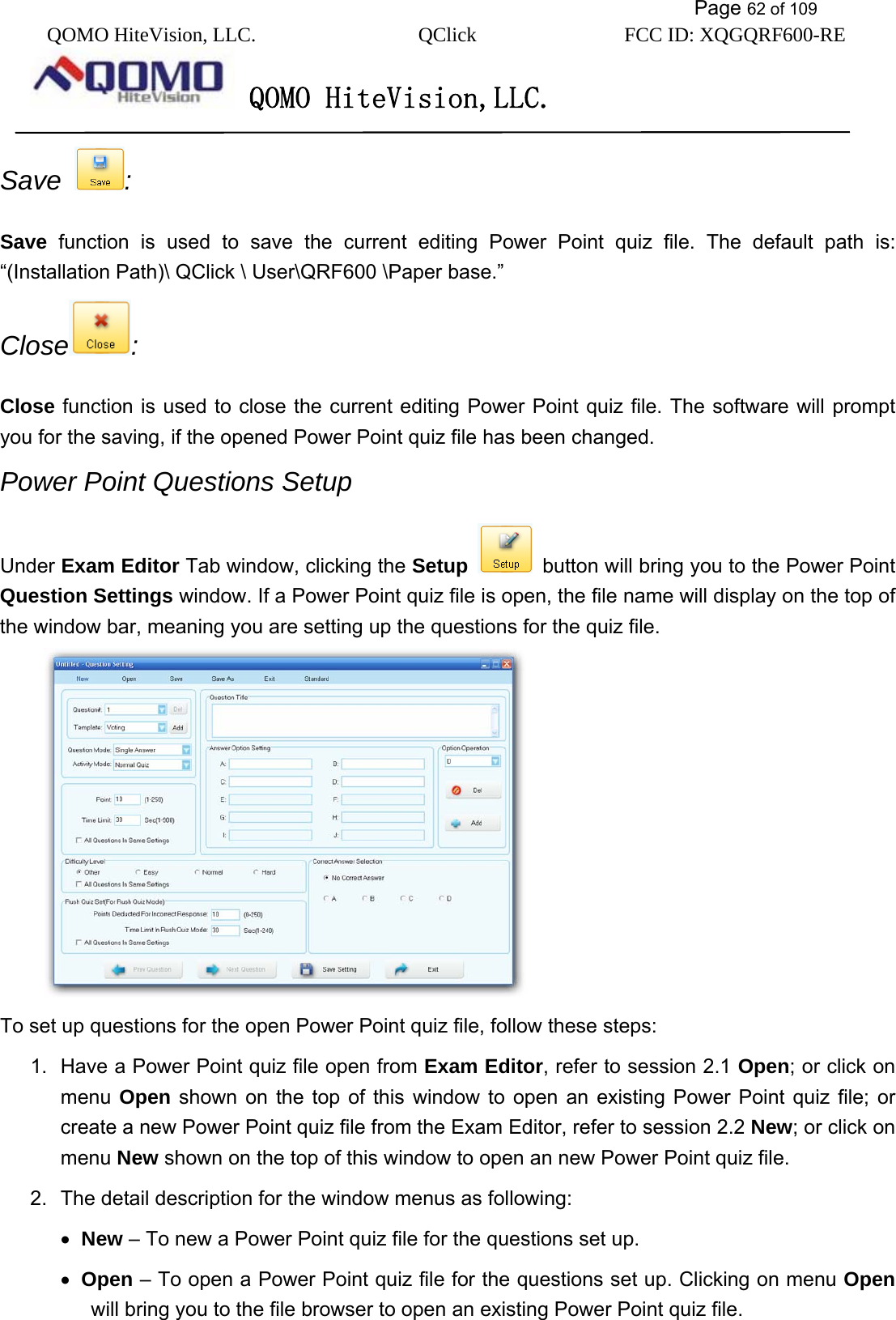           Page 62 of 109 QOMO HiteVision, LLC.  QClick        FCC ID: XQGQRF600-RE     QOMO HiteVision,LLC.   Save  :  Save function is used to save the current editing Power Point quiz file. The default path is: “(Installation Path)\ QClick \ User\QRF600 \Paper base.” Close : Close function is used to close the current editing Power Point quiz file. The software will prompt you for the saving, if the opened Power Point quiz file has been changed. Power Point Questions Setup   Under Exam Editor Tab window, clicking the Setup    button will bring you to the Power Point Question Settings window. If a Power Point quiz file is open, the file name will display on the top of the window bar, meaning you are setting up the questions for the quiz file.    To set up questions for the open Power Point quiz file, follow these steps: 1.  Have a Power Point quiz file open from Exam Editor, refer to session 2.1 Open; or click on menu  Open shown on the top of this window to open an existing Power Point quiz file; or create a new Power Point quiz file from the Exam Editor, refer to session 2.2 New; or click on menu New shown on the top of this window to open an new Power Point quiz file. 2.  The detail description for the window menus as following: •  New – To new a Power Point quiz file for the questions set up. •  Open – To open a Power Point quiz file for the questions set up. Clicking on menu Open will bring you to the file browser to open an existing Power Point quiz file. 