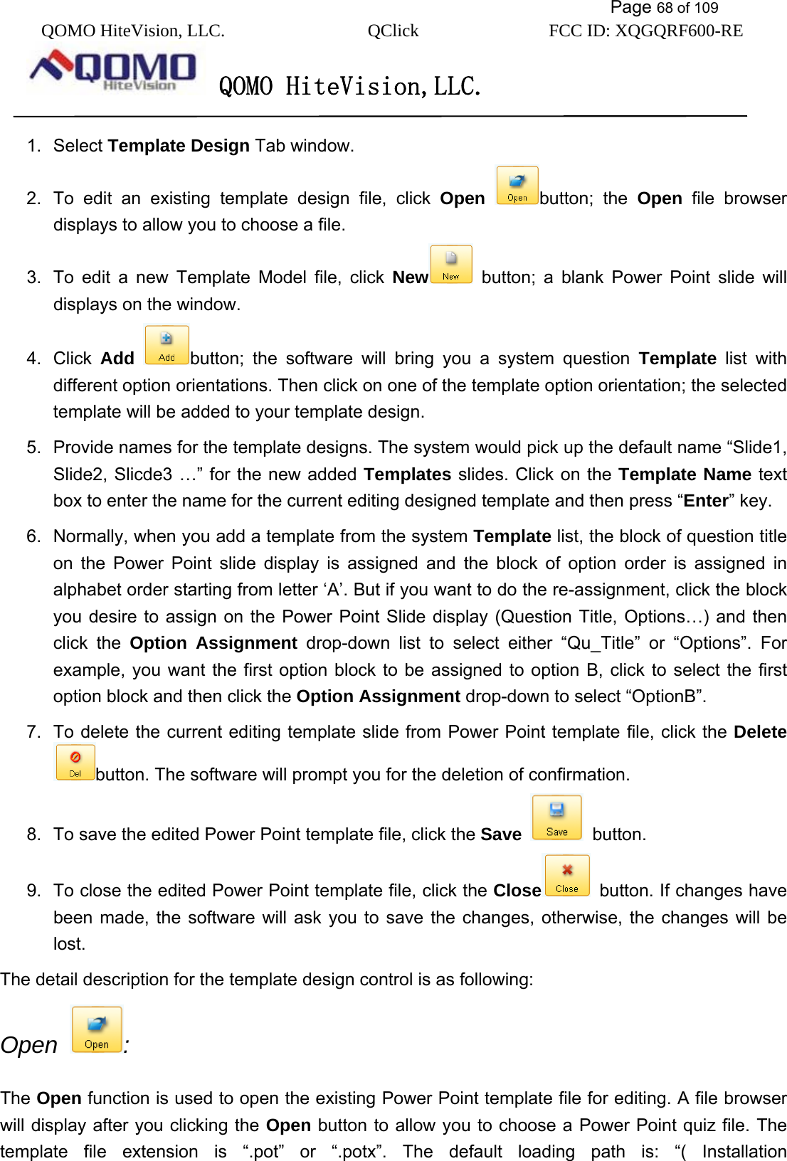           Page 68 of 109 QOMO HiteVision, LLC.  QClick        FCC ID: XQGQRF600-RE     QOMO HiteVision,LLC.   1. Select Template Design Tab window. 2.  To edit an existing template design file, click Open button; the Open file browser displays to allow you to choose a file. 3.  To edit a new Template Model file, click New  button; a blank Power Point slide will displays on the window. 4. Click Add button; the software will bring you a system question Template list with different option orientations. Then click on one of the template option orientation; the selected template will be added to your template design. 5.  Provide names for the template designs. The system would pick up the default name “Slide1, Slide2, Slicde3 …” for the new added Templates slides. Click on the Template Name text box to enter the name for the current editing designed template and then press “Enter” key.   6.  Normally, when you add a template from the system Template list, the block of question title on the Power Point slide display is assigned and the block of option order is assigned in alphabet order starting from letter ‘A’. But if you want to do the re-assignment, click the block you desire to assign on the Power Point Slide display (Question Title, Options…) and then click the Option Assignment drop-down list to select either “Qu_Title” or “Options”. For example, you want the first option block to be assigned to option B, click to select the first option block and then click the Option Assignment drop-down to select “OptionB”. 7.  To delete the current editing template slide from Power Point template file, click the Delete button. The software will prompt you for the deletion of confirmation. 8.  To save the edited Power Point template file, click the Save  button. 9.  To close the edited Power Point template file, click the Close   button. If changes have been made, the software will ask you to save the changes, otherwise, the changes will be lost. The detail description for the template design control is as following: Open  :  The Open function is used to open the existing Power Point template file for editing. A file browser will display after you clicking the Open button to allow you to choose a Power Point quiz file. The template file extension is “.pot” or “.potx”. The default loading path is: “( Installation 