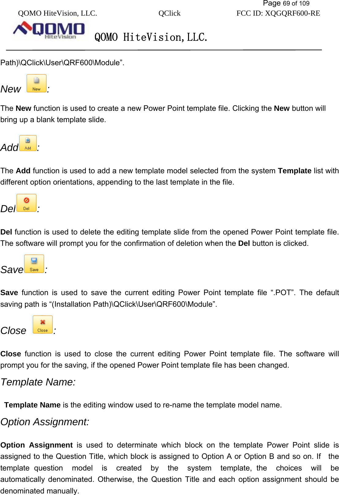           Page 69 of 109 QOMO HiteVision, LLC.  QClick        FCC ID: XQGQRF600-RE     QOMO HiteVision,LLC.   Path)\QClick\User\QRF600\Module”. New  :  The New function is used to create a new Power Point template file. Clicking the New button will bring up a blank template slide.   Add :  The Add function is used to add a new template model selected from the system Template list with different option orientations, appending to the last template in the file.   Del :  Del function is used to delete the editing template slide from the opened Power Point template file. The software will prompt you for the confirmation of deletion when the Del button is clicked.   Save :  Save function is used to save the current editing Power Point template file “.POT”. The default saving path is “(Installation Path)\QClick\User\QRF600\Module”.  Close  : Close function is used to close the current editing Power Point template file. The software will prompt you for the saving, if the opened Power Point template file has been changed. Template Name:  Template Name is the editing window used to re-name the template model name.   Option Assignment: Option Assignment is used to determinate which block on the template Power Point slide is assigned to the Question Title, which block is assigned to Option A or Option B and so on. If    the template question  model  is  created  by  the  system  template, the  choices  will  be automatically denominated. Otherwise, the Question Title and each option assignment should be denominated manually. 