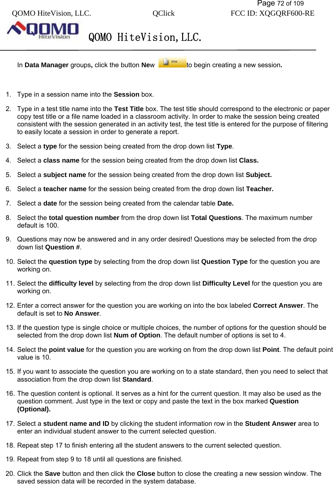           Page 72 of 109 QOMO HiteVision, LLC.  QClick        FCC ID: XQGQRF600-RE     QOMO HiteVision,LLC.   In Data Manager groups, click the button New  to begin creating a new session.    1.  Type in a session name into the Session box. 2.  Type in a test title name into the Test Title box. The test title should correspond to the electronic or paper copy test title or a file name loaded in a classroom activity. In order to make the session being created consistent with the session generated in an activity test, the test title is entered for the purpose of filtering to easily locate a session in order to generate a report. 3. Select a type for the session being created from the drop down list Type. 4. Select a class name for the session being created from the drop down list Class. 5. Select a subject name for the session being created from the drop down list Subject. 6. Select a teacher name for the session being created from the drop down list Teacher. 7. Select a date for the session being created from the calendar table Date. 8. Select the total question number from the drop down list Total Questions. The maximum number default is 100. 9.  Questions may now be answered and in any order desired! Questions may be selected from the drop down list Question #. 10. Select the question type by selecting from the drop down list Question Type for the question you are working on. 11. Select the difficulty level by selecting from the drop down list Difficulty Level for the question you are working on. 12. Enter a correct answer for the question you are working on into the box labeled Correct Answer. The default is set to No Answer. 13. If the question type is single choice or multiple choices, the number of options for the question should be selected from the drop down list Num of Option. The default number of options is set to 4. 14. Select the point value for the question you are working on from the drop down list Point. The default point value is 10. 15. If you want to associate the question you are working on to a state standard, then you need to select that association from the drop down list Standard. 16. The question content is optional. It serves as a hint for the current question. It may also be used as the question comment. Just type in the text or copy and paste the text in the box marked Question (Optional). 17. Select a student name and ID by clicking the student information row in the Student Answer area to enter an individual student answer to the current selected question. 18. Repeat step 17 to finish entering all the student answers to the current selected question. 19. Repeat from step 9 to 18 until all questions are finished. 20. Click the Save button and then click the Close button to close the creating a new session window. The saved session data will be recorded in the system database. 