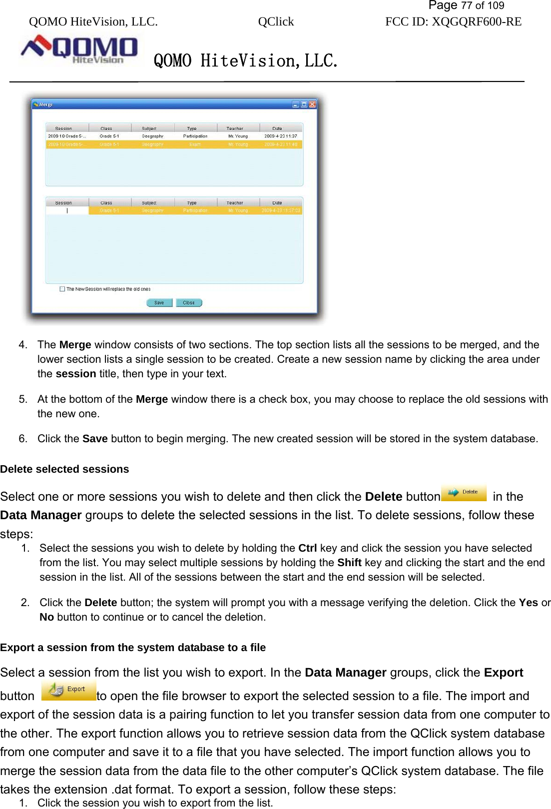           Page 77 of 109 QOMO HiteVision, LLC.  QClick        FCC ID: XQGQRF600-RE     QOMO HiteVision,LLC.    4. The Merge window consists of two sections. The top section lists all the sessions to be merged, and the lower section lists a single session to be created. Create a new session name by clicking the area under the session title, then type in your text. 5.  At the bottom of the Merge window there is a check box, you may choose to replace the old sessions with the new one. 6. Click the Save button to begin merging. The new created session will be stored in the system database. Delete selected sessions Select one or more sessions you wish to delete and then click the Delete button  in the Data Manager groups to delete the selected sessions in the list. To delete sessions, follow these steps: 1.  Select the sessions you wish to delete by holding the Ctrl key and click the session you have selected from the list. You may select multiple sessions by holding the Shift key and clicking the start and the end session in the list. All of the sessions between the start and the end session will be selected. 2. Click the Delete button; the system will prompt you with a message verifying the deletion. Click the Yes or No button to continue or to cancel the deletion. Export a session from the system database to a file Select a session from the list you wish to export. In the Data Manager groups, click the Export button  to open the file browser to export the selected session to a file. The import and export of the session data is a pairing function to let you transfer session data from one computer to the other. The export function allows you to retrieve session data from the QClick system database from one computer and save it to a file that you have selected. The import function allows you to merge the session data from the data file to the other computer’s QClick system database. The file takes the extension .dat format. To export a session, follow these steps: 1.  Click the session you wish to export from the list. 