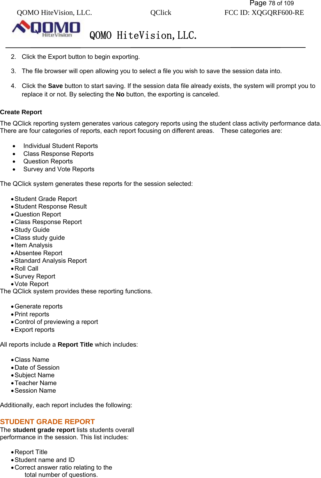           Page 78 of 109 QOMO HiteVision, LLC.  QClick        FCC ID: XQGQRF600-RE     QOMO HiteVision,LLC.   2.  Click the Export button to begin exporting. 3.  The file browser will open allowing you to select a file you wish to save the session data into. 4. Click the Save button to start saving. If the session data file already exists, the system will prompt you to replace it or not. By selecting the No button, the exporting is canceled. Create Report The QClick reporting system generates various category reports using the student class activity performance data. There are four categories of reports, each report focusing on different areas.    These categories are:  •  Individual Student Reports •  Class Response Reports •  Question Reports •  Survey and Vote Reports  The QClick system generates these reports for the session selected:  • Student Grade Report • Student Response Result • Question Report • Class Response Report • Study Guide • Class study guide • Item Analysis • Absentee Report • Standard Analysis Report • Roll Call • Survey Report • Vote Report The QClick system provides these reporting functions.  • Generate reports • Print reports • Control of previewing a report • Export reports  All reports include a Report Title which includes:  • Class Name • Date of Session • Subject Name • Teacher Name • Session Name  Additionally, each report includes the following:   STUDENT GRADE REPORT The student grade report lists students overall   performance in the session. This list includes:  • Report Title • Student name and ID • Correct answer ratio relating to the   total number of questions.   