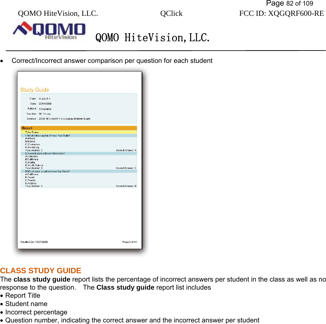           Page 82 of 109 QOMO HiteVision, LLC.  QClick        FCC ID: XQGQRF600-RE     QOMO HiteVision,LLC.   •  Correct/Incorrect answer comparison per question for each student  CLASS STUDY GUIDE The class study guide report lists the percentage of incorrect answers per student in the class as well as no response to the question.    The Class study guide report list includes • Report Title • Student name • Incorrect percentage • Question number, indicating the correct answer and the incorrect answer per student 