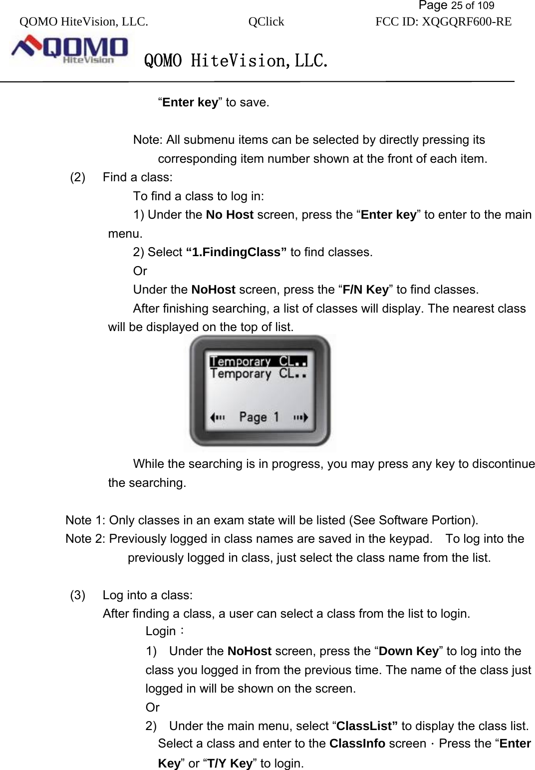           Page 25 of 109 QOMO HiteVision, LLC.  QClick        FCC ID: XQGQRF600-RE     QOMO HiteVision,LLC.   “Enter key” to save.  Note: All submenu items can be selected by directly pressing its corresponding item number shown at the front of each item. (2)  Find a class: To find a class to log in: 1) Under the No Host screen, press the “Enter key” to enter to the main menu. 2) Select “1.FindingClass” to find classes. Or  Under the NoHost screen, press the “F/N Key” to find classes. After finishing searching, a list of classes will display. The nearest class will be displayed on the top of list.  While the searching is in progress, you may press any key to discontinue the searching.  Note 1: Only classes in an exam state will be listed (See Software Portion).   Note 2: Previously logged in class names are saved in the keypad.    To log into the previously logged in class, just select the class name from the list.  (3)  Log into a class: After finding a class, a user can select a class from the list to login. Login： 1)  Under the NoHost screen, press the “Down Key” to log into the class you logged in from the previous time. The name of the class just logged in will be shown on the screen. Or 2)    Under the main menu, select “ClassList” to display the class list. Select a class and enter to the ClassInfo screen．Press the “Enter Key” or “T/Y Key” to login. 