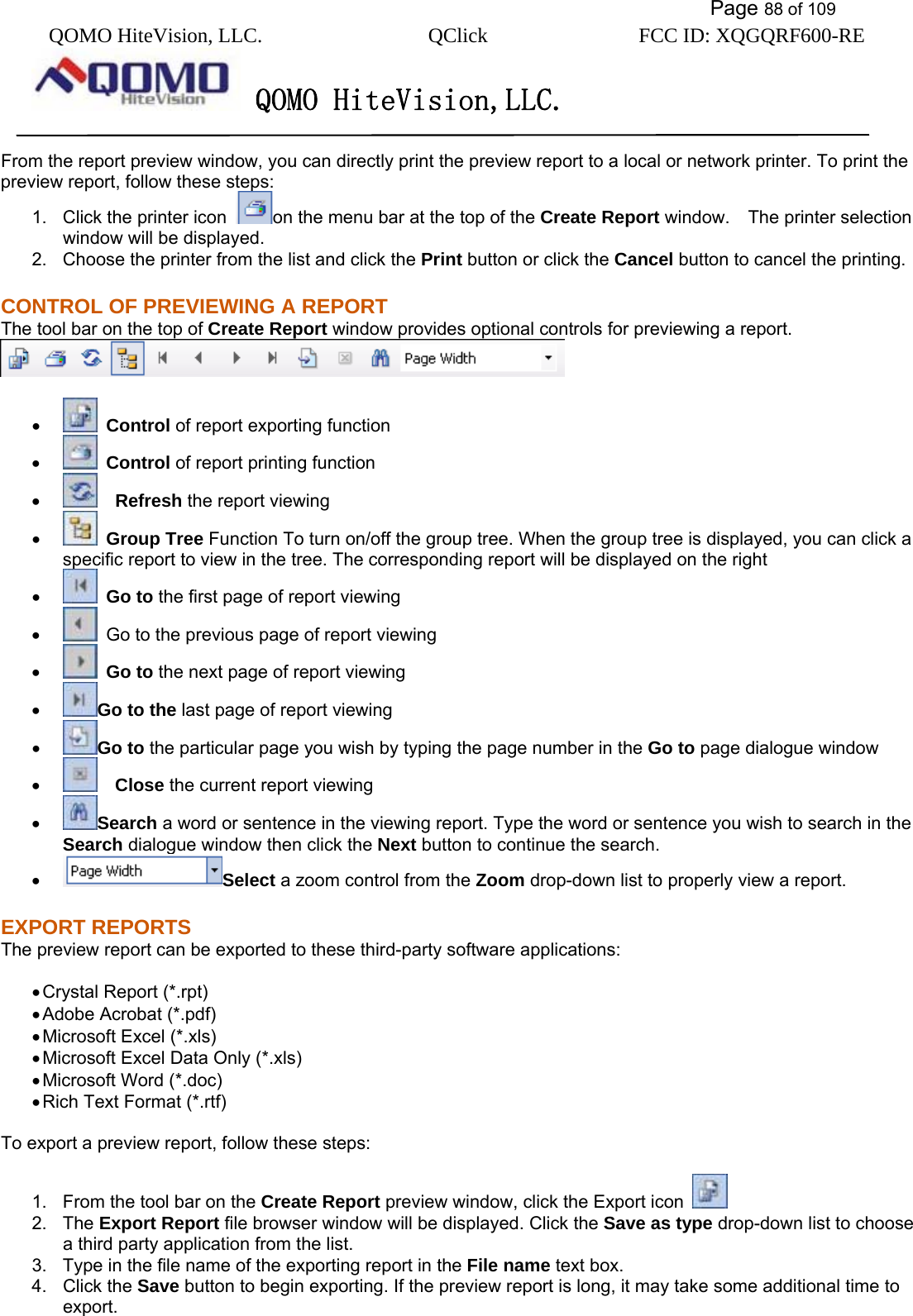           Page 88 of 109 QOMO HiteVision, LLC.  QClick        FCC ID: XQGQRF600-RE     QOMO HiteVision,LLC.   From the report preview window, you can directly print the preview report to a local or network printer. To print the preview report, follow these steps: 1.  Click the printer icon  on the menu bar at the top of the Create Report window.    The printer selection window will be displayed. 2.  Choose the printer from the list and click the Print button or click the Cancel button to cancel the printing. CONTROL OF PREVIEWING A REPORT The tool bar on the top of Create Report window provides optional controls for previewing a report.       •   Control of report exporting function •   Control of report printing function •    Refresh the report viewing •   Group Tree Function To turn on/off the group tree. When the group tree is displayed, you can click a specific report to view in the tree. The corresponding report will be displayed on the right •   Go to the first page of report viewing •   Go to the previous page of report viewing •   Go to the next page of report viewing •  Go to the last page of report viewing •  Go to the particular page you wish by typing the page number in the Go to page dialogue window   •    Close the current report viewing •  Search a word or sentence in the viewing report. Type the word or sentence you wish to search in the Search dialogue window then click the Next button to continue the search. •  Select a zoom control from the Zoom drop-down list to properly view a report. EXPORT REPORTS The preview report can be exported to these third-party software applications:  • Crystal Report (*.rpt) • Adobe Acrobat (*.pdf) • Microsoft Excel (*.xls) • Microsoft Excel Data Only (*.xls) • Microsoft Word (*.doc) • Rich Text Format (*.rtf)  To export a preview report, follow these steps:  1.  From the tool bar on the Create Report preview window, click the Export icon   2. The Export Report file browser window will be displayed. Click the Save as type drop-down list to choose a third party application from the list. 3.  Type in the file name of the exporting report in the File name text box. 4. Click the Save button to begin exporting. If the preview report is long, it may take some additional time to export.  