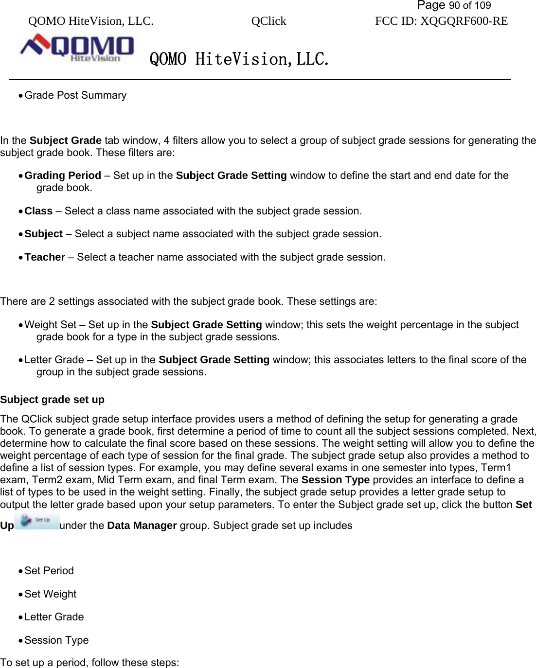           Page 90 of 109 QOMO HiteVision, LLC.  QClick        FCC ID: XQGQRF600-RE     QOMO HiteVision,LLC.   • Grade Post Summary  In the Subject Grade tab window, 4 filters allow you to select a group of subject grade sessions for generating the subject grade book. These filters are: • Grading Period – Set up in the Subject Grade Setting window to define the start and end date for the grade book. • Class – Select a class name associated with the subject grade session. • Subject – Select a subject name associated with the subject grade session. • Teacher – Select a teacher name associated with the subject grade session.  There are 2 settings associated with the subject grade book. These settings are: • Weight Set – Set up in the Subject Grade Setting window; this sets the weight percentage in the subject grade book for a type in the subject grade sessions. • Letter Grade – Set up in the Subject Grade Setting window; this associates letters to the final score of the group in the subject grade sessions. Subject grade set up The QClick subject grade setup interface provides users a method of defining the setup for generating a grade book. To generate a grade book, first determine a period of time to count all the subject sessions completed. Next, determine how to calculate the final score based on these sessions. The weight setting will allow you to define the weight percentage of each type of session for the final grade. The subject grade setup also provides a method to define a list of session types. For example, you may define several exams in one semester into types, Term1 exam, Term2 exam, Mid Term exam, and final Term exam. The Session Type provides an interface to define a list of types to be used in the weight setting. Finally, the subject grade setup provides a letter grade setup to output the letter grade based upon your setup parameters. To enter the Subject grade set up, click the button Set Up under the Data Manager group. Subject grade set up includes  • Set Period • Set Weight • Letter Grade • Session Type To set up a period, follow these steps: 