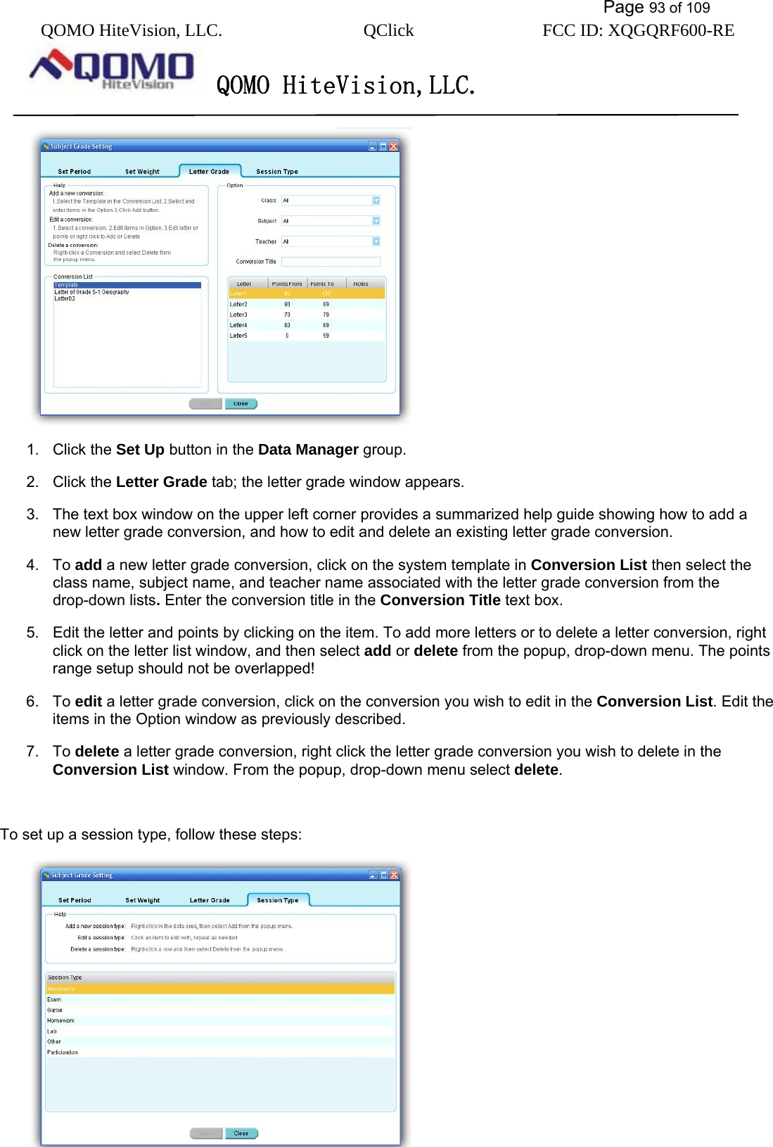           Page 93 of 109 QOMO HiteVision, LLC.  QClick        FCC ID: XQGQRF600-RE     QOMO HiteVision,LLC.    1. Click the Set Up button in the Data Manager group. 2. Click the Letter Grade tab; the letter grade window appears. 3.  The text box window on the upper left corner provides a summarized help guide showing how to add a new letter grade conversion, and how to edit and delete an existing letter grade conversion.   4. To add a new letter grade conversion, click on the system template in Conversion List then select the class name, subject name, and teacher name associated with the letter grade conversion from the drop-down lists. Enter the conversion title in the Conversion Title text box. 5.  Edit the letter and points by clicking on the item. To add more letters or to delete a letter conversion, right click on the letter list window, and then select add or delete from the popup, drop-down menu. The points range setup should not be overlapped! 6. To edit a letter grade conversion, click on the conversion you wish to edit in the Conversion List. Edit the items in the Option window as previously described. 7. To delete a letter grade conversion, right click the letter grade conversion you wish to delete in the Conversion List window. From the popup, drop-down menu select delete.  To set up a session type, follow these steps:  