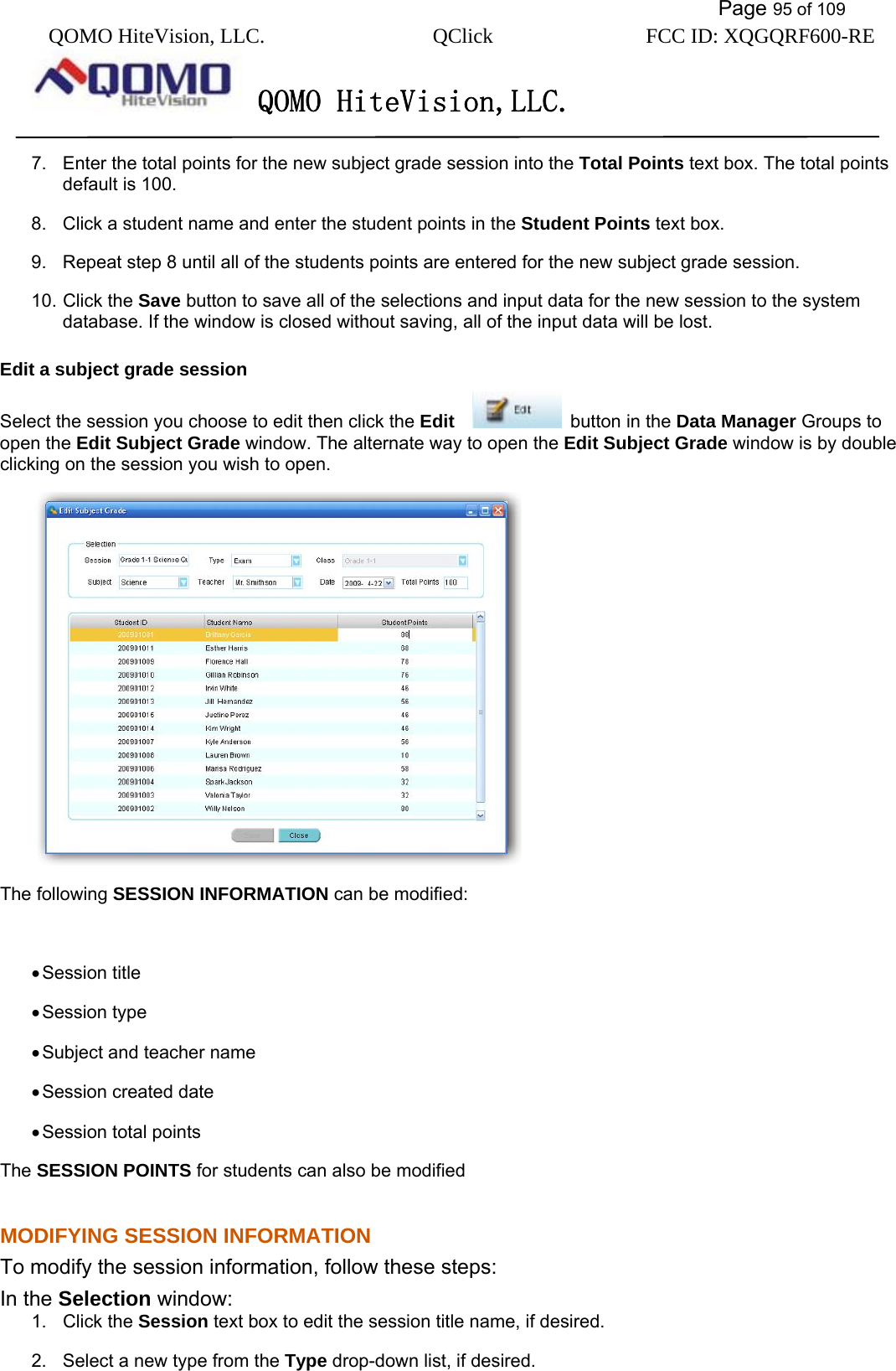           Page 95 of 109 QOMO HiteVision, LLC.  QClick        FCC ID: XQGQRF600-RE     QOMO HiteVision,LLC.   7.  Enter the total points for the new subject grade session into the Total Points text box. The total points default is 100. 8.  Click a student name and enter the student points in the Student Points text box. 9.  Repeat step 8 until all of the students points are entered for the new subject grade session. 10. Click the Save button to save all of the selections and input data for the new session to the system database. If the window is closed without saving, all of the input data will be lost. Edit a subject grade session Select the session you choose to edit then click the Edit     button in the Data Manager Groups to open the Edit Subject Grade window. The alternate way to open the Edit Subject Grade window is by double clicking on the session you wish to open.  The following SESSION INFORMATION can be modified:  • Session title • Session type • Subject and teacher name • Session created date • Session total points The SESSION POINTS for students can also be modified MODIFYING SESSION INFORMATION To modify the session information, follow these steps: In the Selection window: 1. Click the Session text box to edit the session title name, if desired. 2.  Select a new type from the Type drop-down list, if desired. 