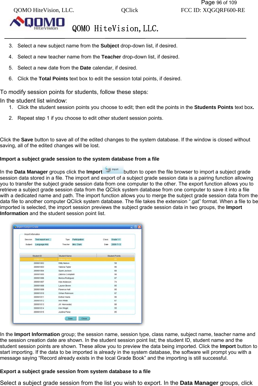           Page 96 of 109 QOMO HiteVision, LLC.  QClick        FCC ID: XQGQRF600-RE     QOMO HiteVision,LLC.   3.  Select a new subject name from the Subject drop-down list, if desired. 4.  Select a new teacher name from the Teacher drop-down list, if desired. 5.  Select a new date from the Date calendar, if desired. 6. Click the Total Points text box to edit the session total points, if desired. To modify session points for students, follow these steps: In the student list window: 1.  Click the student session points you choose to edit; then edit the points in the Students Points text box. 2.  Repeat step 1 if you choose to edit other student session points.  Click the Save button to save all of the edited changes to the system database. If the window is closed without saving, all of the edited changes will be lost. Import a subject grade session to the system database from a file In the Data Manager groups click the Import button to open the file browser to import a subject grade session data stored in a file. The import and export of a subject grade session data is a pairing function allowing you to transfer the subject grade session data from one computer to the other. The export function allows you to retrieve a subject grade session data from the QClick system database from one computer to save it into a file with a dedicated name and path. The import function allows you to merge the subject grade session data from the data file to another computer QClick system database. The file takes the extension “.gat” format. When a file to be imported is selected, the import session previews the subject grade session data in two groups, the Import Information and the student session point list.    In the Import Information group; the session name, session type, class name, subject name, teacher name and the session creation date are shown. In the student session point list; the student ID, student name and the student session points are shown. These allow you to preview the data being imported. Click the Import button to start importing. If the data to be imported is already in the system database, the software will prompt you with a message saying “Record already exists in the local Grade Book” and the importing is still successful. Export a subject grade session from system database to a file Select a subject grade session from the list you wish to export. In the Data Manager groups, click 