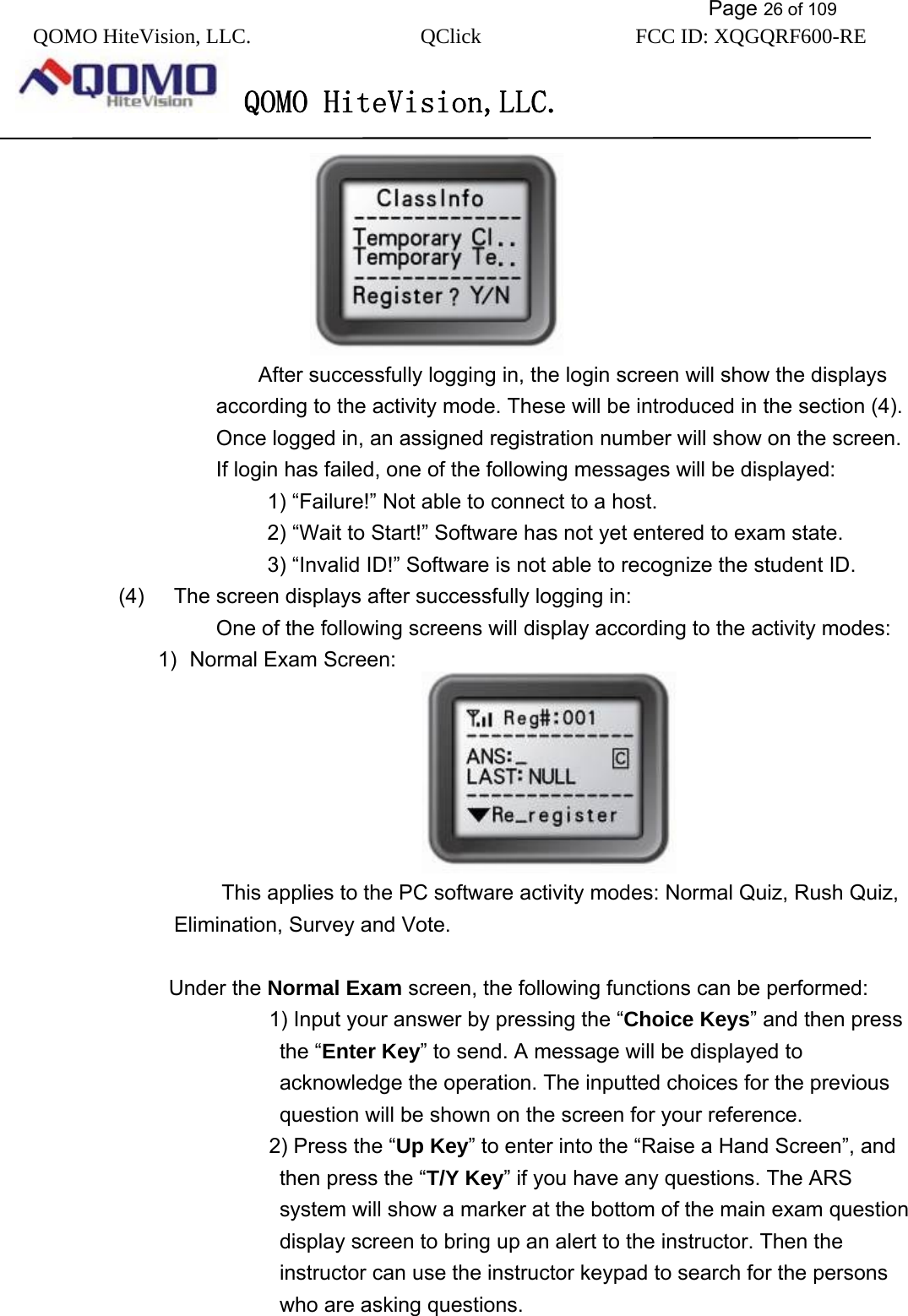           Page 26 of 109 QOMO HiteVision, LLC.  QClick        FCC ID: XQGQRF600-RE     QOMO HiteVision,LLC.    After successfully logging in, the login screen will show the displays according to the activity mode. These will be introduced in the section (4). Once logged in, an assigned registration number will show on the screen.   If login has failed, one of the following messages will be displayed: 1) “Failure!” Not able to connect to a host. 2) “Wait to Start!” Software has not yet entered to exam state. 3) “Invalid ID!” Software is not able to recognize the student ID. (4)  The screen displays after successfully logging in:      One of the following screens will display according to the activity modes: 1)  Normal Exam Screen:                          This applies to the PC software activity modes: Normal Quiz, Rush Quiz, Elimination, Survey and Vote.  Under the Normal Exam screen, the following functions can be performed:       1) Input your answer by pressing the “Choice Keys” and then press the “Enter Key” to send. A message will be displayed to acknowledge the operation. The inputted choices for the previous question will be shown on the screen for your reference.      2) Press the “Up Key” to enter into the “Raise a Hand Screen”, and then press the “T/Y Key” if you have any questions. The ARS system will show a marker at the bottom of the main exam question display screen to bring up an alert to the instructor. Then the instructor can use the instructor keypad to search for the persons who are asking questions.   