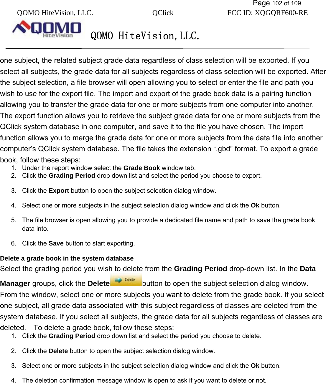           Page 102 of 109 QOMO HiteVision, LLC.  QClick        FCC ID: XQGQRF600-RE     QOMO HiteVision,LLC.   one subject, the related subject grade data regardless of class selection will be exported. If you select all subjects, the grade data for all subjects regardless of class selection will be exported. After the subject selection, a file browser will open allowing you to select or enter the file and path you wish to use for the export file. The import and export of the grade book data is a pairing function allowing you to transfer the grade data for one or more subjects from one computer into another. The export function allows you to retrieve the subject grade data for one or more subjects from the QClick system database in one computer, and save it to the file you have chosen. The import function allows you to merge the grade data for one or more subjects from the data file into another computer’s QClick system database. The file takes the extension “.gbd” format. To export a grade book, follow these steps: 1.  Under the report window select the Grade Book window tab. 2. Click the Grading Period drop down list and select the period you choose to export. 3. Click the Export button to open the subject selection dialog window. 4.  Select one or more subjects in the subject selection dialog window and click the Ok button. 5.  The file browser is open allowing you to provide a dedicated file name and path to save the grade book data into. 6. Click the Save button to start exporting.   Delete a grade book in the system database Select the grading period you wish to delete from the Grading Period drop-down list. In the Data Manager groups, click the Delete button to open the subject selection dialog window. From the window, select one or more subjects you want to delete from the grade book. If you select one subject, all grade data associated with this subject regardless of classes are deleted from the system database. If you select all subjects, the grade data for all subjects regardless of classes are deleted.    To delete a grade book, follow these steps: 1. Click the Grading Period drop down list and select the period you choose to delete. 2. Click the Delete button to open the subject selection dialog window. 3.  Select one or more subjects in the subject selection dialog window and click the Ok button. 4.  The deletion confirmation message window is open to ask if you want to delete or not. 