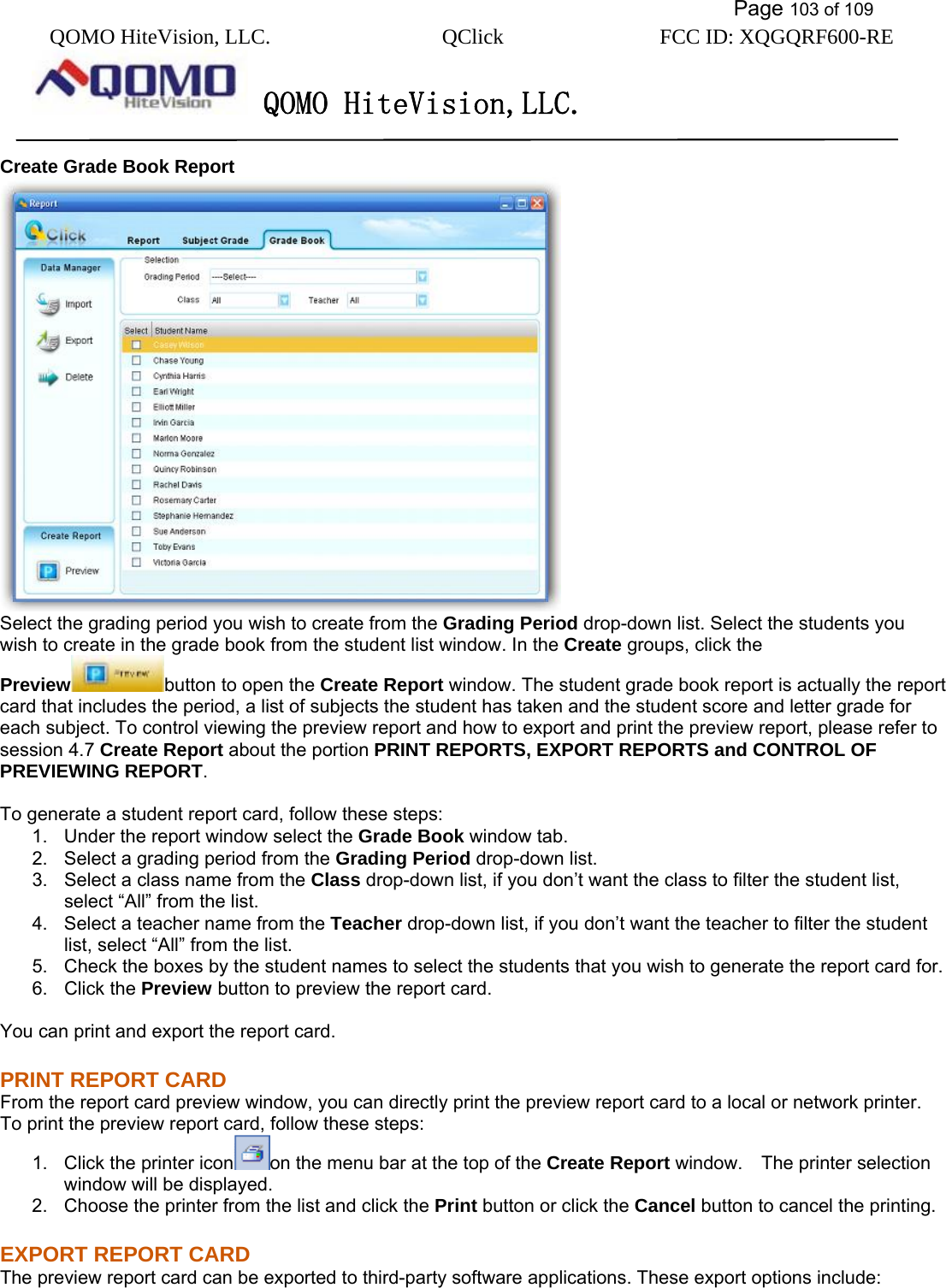           Page 103 of 109 QOMO HiteVision, LLC.  QClick        FCC ID: XQGQRF600-RE     QOMO HiteVision,LLC.   Create Grade Book Report  Select the grading period you wish to create from the Grading Period drop-down list. Select the students you wish to create in the grade book from the student list window. In the Create groups, click the Preview button to open the Create Report window. The student grade book report is actually the report card that includes the period, a list of subjects the student has taken and the student score and letter grade for each subject. To control viewing the preview report and how to export and print the preview report, please refer to session 4.7 Create Report about the portion PRINT REPORTS, EXPORT REPORTS and CONTROL OF PREVIEWING REPORT.  To generate a student report card, follow these steps: 1.  Under the report window select the Grade Book window tab. 2.  Select a grading period from the Grading Period drop-down list. 3.  Select a class name from the Class drop-down list, if you don’t want the class to filter the student list, select “All” from the list. 4.  Select a teacher name from the Teacher drop-down list, if you don’t want the teacher to filter the student list, select “All” from the list. 5.  Check the boxes by the student names to select the students that you wish to generate the report card for. 6. Click the Preview button to preview the report card.  You can print and export the report card. PRINT REPORT CARD From the report card preview window, you can directly print the preview report card to a local or network printer. To print the preview report card, follow these steps: 1.  Click the printer icon on the menu bar at the top of the Create Report window.    The printer selection window will be displayed. 2.  Choose the printer from the list and click the Print button or click the Cancel button to cancel the printing. EXPORT REPORT CARD The preview report card can be exported to third-party software applications. These export options include: 