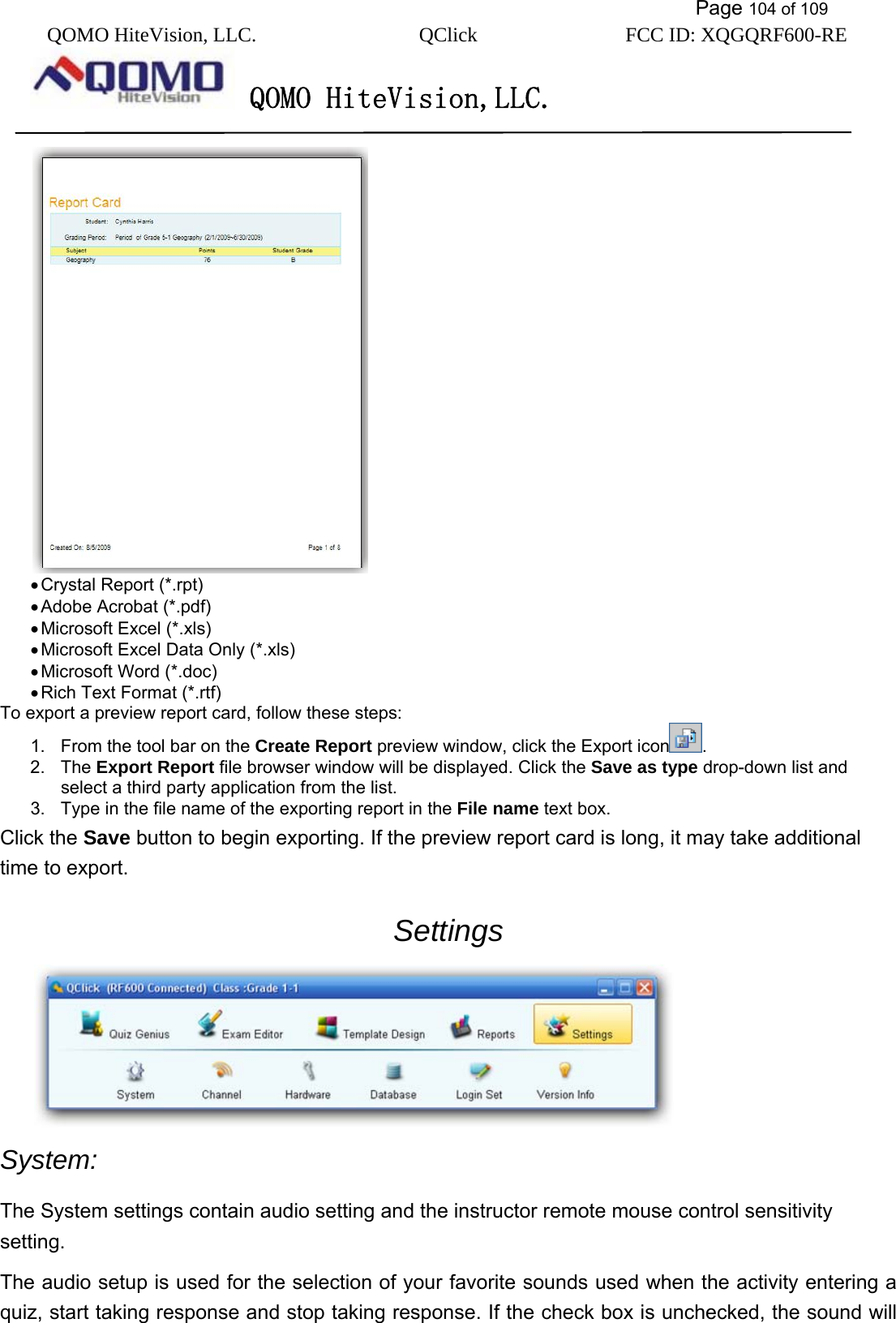           Page 104 of 109 QOMO HiteVision, LLC.  QClick        FCC ID: XQGQRF600-RE     QOMO HiteVision,LLC.    • Crystal Report (*.rpt) • Adobe Acrobat (*.pdf) • Microsoft Excel (*.xls) • Microsoft Excel Data Only (*.xls) • Microsoft Word (*.doc) • Rich Text Format (*.rtf) To export a preview report card, follow these steps: 1.  From the tool bar on the Create Report preview window, click the Export icon . 2. The Export Report file browser window will be displayed. Click the Save as type drop-down list and select a third party application from the list. 3.  Type in the file name of the exporting report in the File name text box. Click the Save button to begin exporting. If the preview report card is long, it may take additional time to export. Settings  System: The System settings contain audio setting and the instructor remote mouse control sensitivity setting.  The audio setup is used for the selection of your favorite sounds used when the activity entering a quiz, start taking response and stop taking response. If the check box is unchecked, the sound will 