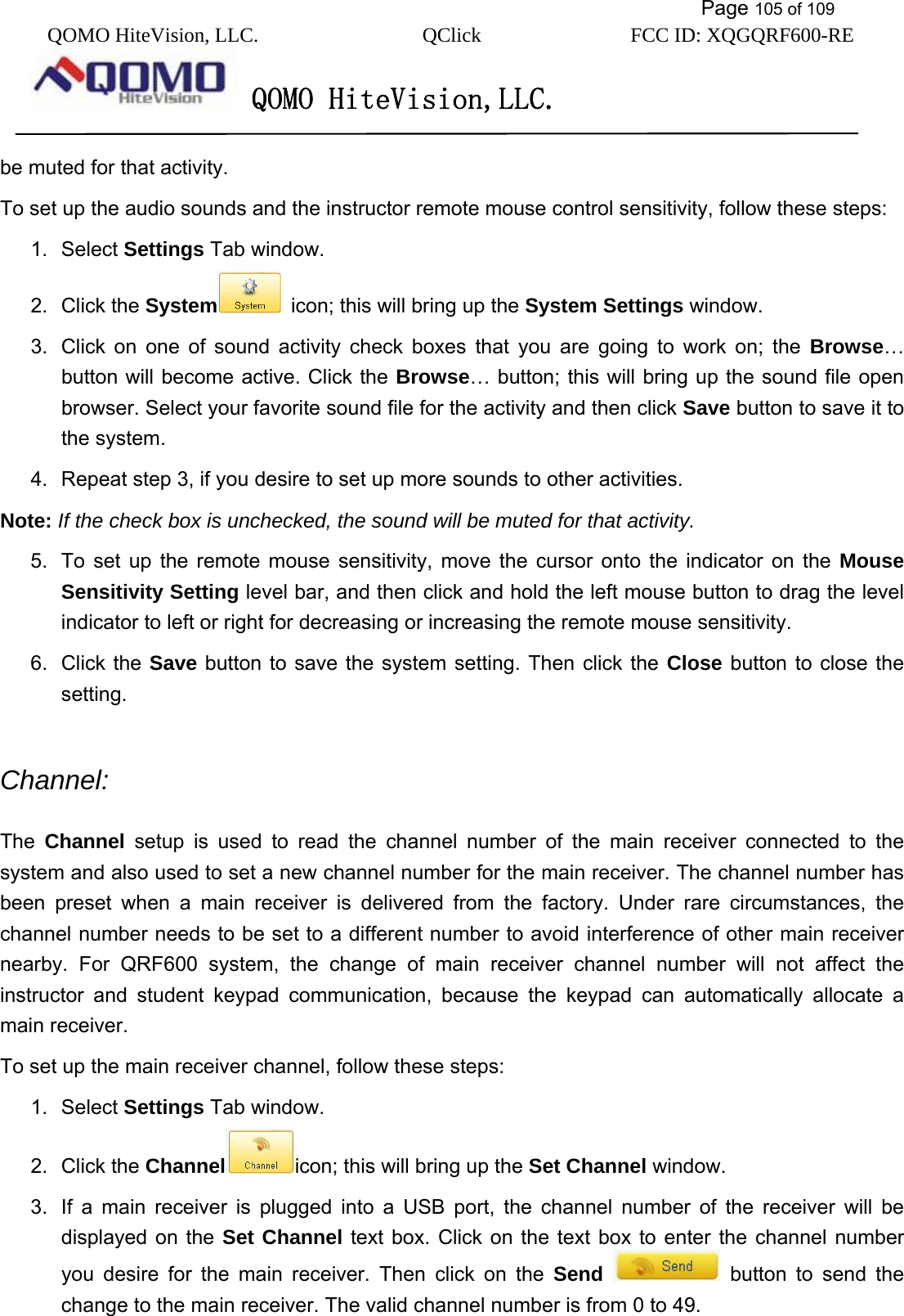           Page 105 of 109 QOMO HiteVision, LLC.  QClick        FCC ID: XQGQRF600-RE     QOMO HiteVision,LLC.   be muted for that activity.   To set up the audio sounds and the instructor remote mouse control sensitivity, follow these steps: 1. Select Settings Tab window. 2. Click the System   icon; this will bring up the System Settings window. 3.  Click on one of sound activity check boxes that you are going to work on; the Browse… button will become active. Click the Browse… button; this will bring up the sound file open browser. Select your favorite sound file for the activity and then click Save button to save it to the system. 4.  Repeat step 3, if you desire to set up more sounds to other activities. Note: If the check box is unchecked, the sound will be muted for that activity. 5.  To set up the remote mouse sensitivity, move the cursor onto the indicator on the Mouse Sensitivity Setting level bar, and then click and hold the left mouse button to drag the level indicator to left or right for decreasing or increasing the remote mouse sensitivity. 6. Click the Save button to save the system setting. Then click the Close button to close the setting.  Channel:  The  Channel setup is used to read the channel number of the main receiver connected to the system and also used to set a new channel number for the main receiver. The channel number has been preset when a main receiver is delivered from the factory. Under rare circumstances, the channel number needs to be set to a different number to avoid interference of other main receiver nearby. For QRF600 system, the change of main receiver channel number will not affect the instructor and student keypad communication, because the keypad can automatically allocate a main receiver.   To set up the main receiver channel, follow these steps: 1. Select Settings Tab window. 2. Click the Channel icon; this will bring up the Set Channel window. 3.  If a main receiver is plugged into a USB port, the channel number of the receiver will be displayed on the Set Channel text box. Click on the text box to enter the channel number you desire for the main receiver. Then click on the Send  button to send the change to the main receiver. The valid channel number is from 0 to 49. 