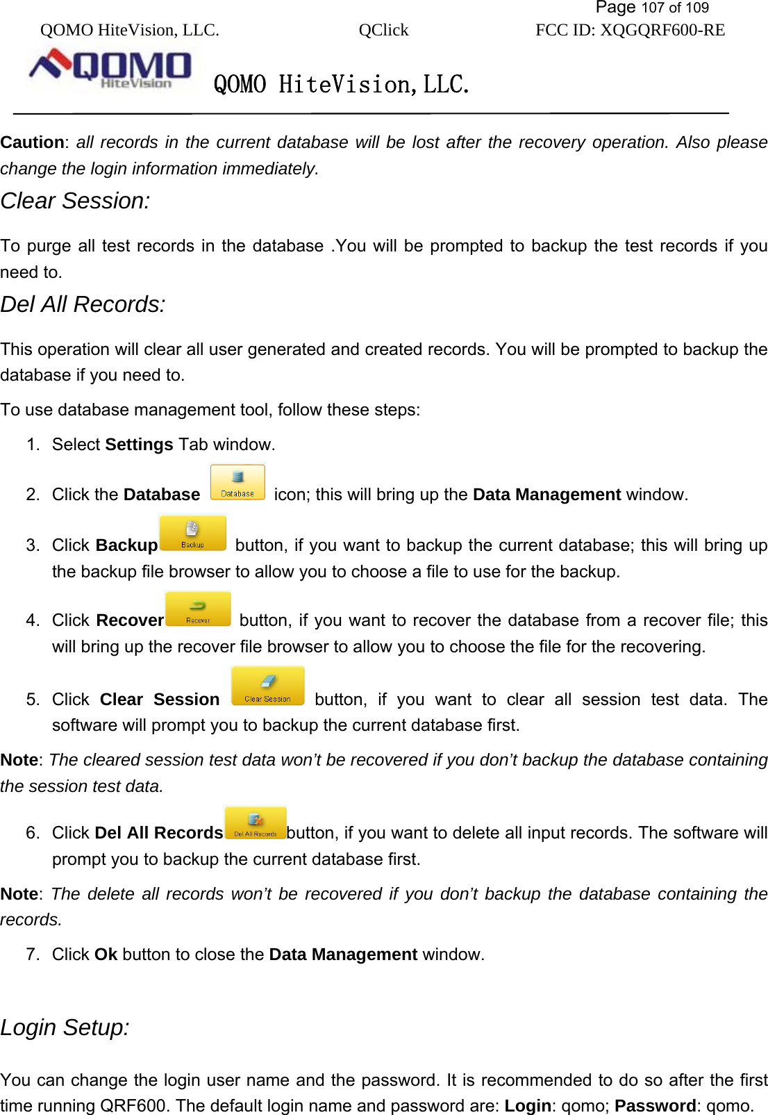           Page 107 of 109 QOMO HiteVision, LLC.  QClick        FCC ID: XQGQRF600-RE     QOMO HiteVision,LLC.   Caution: all records in the current database will be lost after the recovery operation. Also please change the login information immediately. Clear Session: To purge all test records in the database .You will be prompted to backup the test records if you need to. Del All Records: This operation will clear all user generated and created records. You will be prompted to backup the database if you need to. To use database management tool, follow these steps: 1. Select Settings Tab window. 2. Click the Database   icon; this will bring up the Data Management window. 3. Click Backup   button, if you want to backup the current database; this will bring up the backup file browser to allow you to choose a file to use for the backup. 4. Click Recover   button, if you want to recover the database from a recover file; this will bring up the recover file browser to allow you to choose the file for the recovering. 5. Click Clear Session  button, if you want to clear all session test data. The software will prompt you to backup the current database first.   Note: The cleared session test data won’t be recovered if you don’t backup the database containing the session test data.  6. Click Del All Records button, if you want to delete all input records. The software will prompt you to backup the current database first.   Note:  The delete all records won’t be recovered if you don’t backup the database containing the records.  7. Click Ok button to close the Data Management window.  Login Setup: You can change the login user name and the password. It is recommended to do so after the first time running QRF600. The default login name and password are: Login: qomo; Password: qomo.  